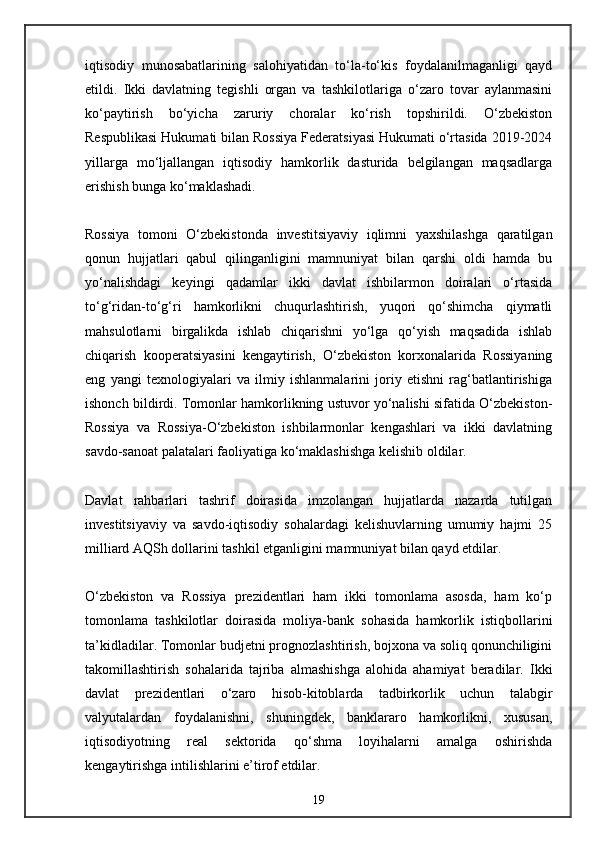 iqtisodiy   munosabatlarining   salohiyatidan   to‘la-to‘kis   foydalanilmaganligi   qayd
etildi.   Ikki   davlatning   tegishli   organ   va   tashkilotlariga   o‘zaro   tovar   aylanmasini
ko‘paytirish   bo‘yicha   zaruriy   choralar   ko‘rish   topshirildi.   O‘zbekiston
Respublikasi Hukumati bilan Rossiya Federatsiyasi Hukumati o‘rtasida 2019-2024
yillarga   mo‘ljallangan   iqtisodiy   hamkorlik   dasturida   belgilangan   maqsadlarga
erishish bunga ko‘maklashadi.
Rossiya   tomoni   O‘zbekistonda   investitsiyaviy   iqlimni   yaxshilashga   qaratilgan
qonun   hujjatlari   qabul   qilinganligini   mamnuniyat   bilan   qarshi   oldi   hamda   bu
yo‘nalishdagi   keyingi   qadamlar   ikki   davlat   ishbilarmon   doiralari   o‘rtasida
to‘g‘ridan-to‘g‘ri   hamkorlikni   chuqurlashtirish,   yuqori   qo‘shimcha   qiymatli
mahsulotlarni   birgalikda   ishlab   chiqarishni   yo‘lga   qo‘yish   maqsadida   ishlab
chiqarish   kooperatsiyasini   kengaytirish,   O‘zbekiston   korxonalarida   Rossiyaning
eng   yangi   texnologiyalari   va   ilmiy   ishlanmalarini   joriy   etishni   rag‘batlantirishiga
ishonch bildirdi. Tomonlar hamkorlikning ustuvor yo‘nalishi sifatida O‘zbekiston-
Rossiya   va   Rossiya-O‘zbekiston   ishbilarmonlar   kengashlari   va   ikki   davlatning
savdo-sanoat palatalari faoliyatiga ko‘maklashishga kelishib oldilar.
Davlat   rahbarlari   tashrif   doirasida   imzolangan   hujjatlarda   nazarda   tutilgan
investitsiyaviy   va   savdo-iqtisodiy   sohalardagi   kelishuvlarning   umumiy   hajmi   25
milliard AQSh dollarini tashkil etganligini mamnuniyat bilan qayd etdilar.
O‘zbekiston   va   Rossiya   prezidentlari   ham   ikki   tomonlama   asosda,   ham   ko‘p
tomonlama   tashkilotlar   doirasida   moliya-bank   sohasida   hamkorlik   istiqbollarini
ta’kidladilar. Tomonlar budjetni prognozlashtirish, bojxona va soliq qonunchiligini
takomillashtirish   sohalarida   tajriba   almashishga   alohida   ahamiyat   beradilar.   Ikki
davlat   prezidentlari   o‘zaro   hisob-kitoblarda   tadbirkorlik   uchun   talabgir
valyutalardan   foydalanishni,   shuningdek,   banklararo   hamkorlikni,   xususan,
iqtisodiyotning   real   sektorida   qo‘shma   loyihalarni   amalga   oshirishda
kengaytirishga intilishlarini e’tirof etdilar.
19 