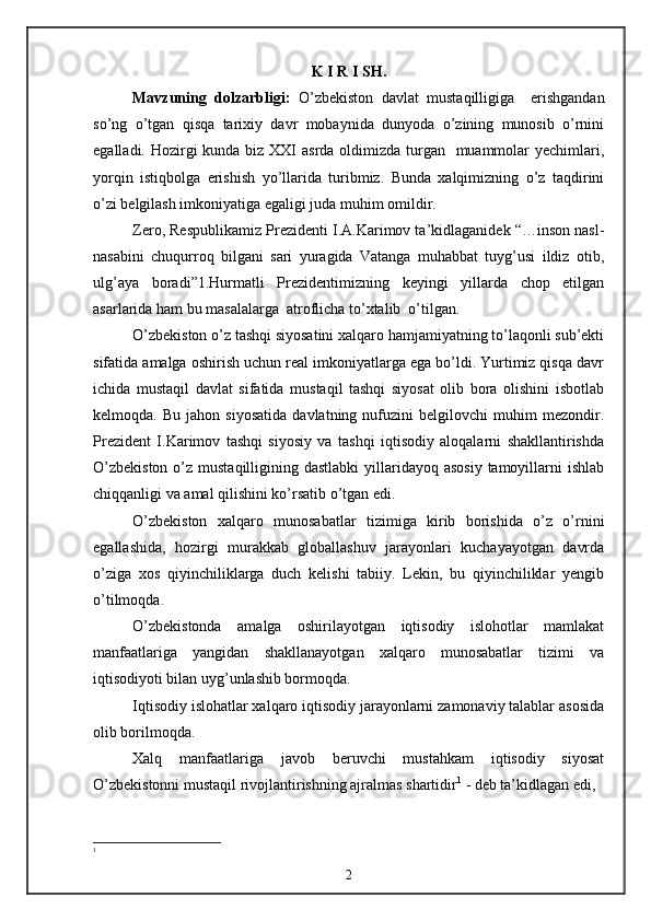 K I R I SH.
Mavzuning   dolzarbligi:   O’zbekiston   davlat   mustaqilligiga     erishgandan
so’ng   o’tgan   qisqa   tarixiy   davr   mobaynida   dunyoda   o’zining   munosib   o’rnini
egalladi. Hozirgi  kunda biz XXI asrda oldimizda turgan   muammolar yechimlari,
yorqin   istiqbolga   erishish   yo’llarida   turibmiz.   Bunda   xalqimizning   o’z   taqdirini
o’zi belgilash imkoniyatiga egaligi juda muhim omildir.
Zero, Respublikamiz Prezidenti I.A.Karimov ta’kidlaganidek “…inson nasl-
nasabini   chuqurroq   bilgani   sari   yuragida   Vatanga   muhabbat   tuyg’usi   ildiz   otib,
ulg’aya   boradi”1.Hurmatli   Prezidentimizning   keyingi   yillarda   chop   etilgan
asarlarida ham bu masalalarga  atroflicha to’xtalib  o’tilgan.
O’zbekiston o’z tashqi siyosatini xalqaro hamjamiyatning to’laqonli sub’ekti
sifatida amalga oshirish uchun real imkoniyatlarga ega bo’ldi. Yurtimiz qisqa davr
ichida   mustaqil   davlat   sifatida   mustaqil   tashqi   siyosat   olib   bora   olishini   isbotlab
kelmoqda.  Bu   jahon   siyosatida   davlatning  nufuzini   belgilovchi   muhim   mezondir.
Prezident   I.Karimov   tashqi   siyosiy   va   tashqi   iqtisodiy   aloqalarni   shakllantirishda
O’zbekiston  o’z mustaqilligining dastlabki  yillaridayoq asosiy  tamoyillarni  ishlab
chiqqanligi va amal qilishini ko’rsatib o’tgan edi.
O’zbekiston   xalqaro   munosabatlar   tizimiga   kirib   borishida   o’z   o’rnini
egallashida,   hozirgi   murakkab   globallashuv   jarayonlari   kuchayayotgan   davrda
o’ziga   xos   qiyinchiliklarga   duch   kelishi   tabiiy.   Lekin,   bu   qiyinchiliklar   yengib
o’tilmoqda.
O’zbekistonda   amalga   oshirilayotgan   iqtisodiy   islohotlar   mamlakat
manfaatlariga   yangidan   shakllanayotgan   xalqaro   munosabatlar   tizimi   va
iqtisodiyoti bilan uyg’unlashib bormoqda. 
Iqtisodiy islohatlar xalqaro iqtisodiy jarayonlarni zamonaviy talablar asosida
olib borilmoqda.
Xalq   manfaatlariga   javob   beruvchi   mustahkam   iqtisodiy   siyosat
O’zbekistonni mustaqil rivojlantirishning ajralmas shartidir 1
 - deb ta’kidlagan edi, 
1
2 