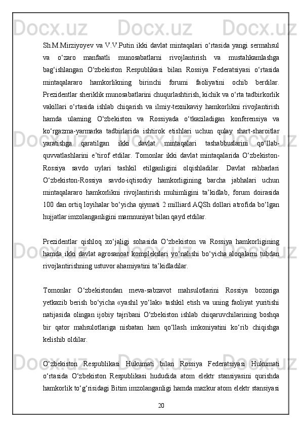 Sh.M.Mirziyoyev   va   V.V.Putin   ikki   davlat   mintaqalari   o‘rtasida   yangi   sermahsul
va   o‘zaro   manfaatli   munosabatlarni   rivojlantirish   va   mustahkamlashga
bag‘ishlangan   O‘zbekiston   Respublikasi   bilan   Rossiya   Federatsiyasi   o‘rtasida
mintaqalararo   hamkorlikning   birinchi   forumi   faoliyatini   ochib   berdilar.
Prezidentlar sheriklik munosabatlarini chuqurlashtirish, kichik va o‘rta tadbirkorlik
vakillari   o‘rtasida   ishlab   chiqarish   va   ilmiy-texnikaviy   hamkorlikni   rivojlantirish
hamda   ularning   O‘zbekiston   va   Rossiyada   o‘tkaziladigan   konferensiya   va
ko‘rgazma-yarmarka   tadbirlarida   ishtirok   etishlari   uchun   qulay   shart-sharoitlar
yaratishga   qaratilgan   ikki   davlat   mintaqalari   tashabbuslarini   qo‘llab-
quvvatlashlarini   e’tirof   etdilar.   Tomonlar   ikki   davlat   mintaqalarida   O‘zbekiston-
Rossiya   savdo   uylari   tashkil   etilganligini   olqishladilar.   Davlat   rahbarlari
O‘zbekiston-Rossiya   savdo-iqtisodiy   hamkorligining   barcha   jabhalari   uchun
mintaqalararo   hamkorlikni   rivojlantirish   muhimligini   ta’kidlab,   forum   doirasida
100 dan ortiq loyihalar bo‘yicha qiymati 2 milliard AQSh dollari atrofida bo‘lgan
hujjatlar imzolanganligini mamnuniyat bilan qayd etdilar.
Prezidentlar   qishloq   xo‘jaligi   sohasida   O‘zbekiston   va   Rossiya   hamkorligining
hamda   ikki   davlat   agrosanoat   komplekslari   yo‘nalishi   bo‘yicha   aloqalarni   tubdan
rivojlantirishning ustuvor ahamiyatini ta’kidladilar.
Tomonlar   O‘zbekistondan   meva-sabzavot   mahsulotlarini   Rossiya   bozoriga
yetkazib   berish   bo‘yicha   «yashil   yo‘lak»   tashkil   etish   va   uning   faoliyat   yuritishi
natijasida   olingan   ijobiy   tajribani   O‘zbekiston   ishlab   chiqaruvchilarining   boshqa
bir   qator   mahsulotlariga   nisbatan   ham   qo‘llash   imkoniyatini   ko‘rib   chiqishga
kelishib oldilar.
O‘zbekiston   Respublikasi   Hukumati   bilan   Rossiya   Federatsiyasi   Hukumati
o‘rtasida   O‘zbekiston   Respublikasi   hududida   atom   elektr   stansiyasini   qurishda
hamkorlik to‘g‘risidagi Bitim imzolanganligi hamda mazkur atom elektr stansiyasi
20 