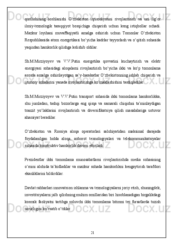 qurilishining   boshlanishi   O‘zbekiston   iqtisodiyotini   rivojlantirish   va   uni   ilg‘or
ilmiy-texnologik   taraqqiyot   bosqichiga   chiqarish   uchun   keng   istiqbollar   ochadi.
Mazkur   loyihani   muvaffaqiyatli   amalga   oshirish   uchun   Tomonlar   O‘zbekiston
Respublikasida atom energetikasi bo‘yicha kadrlar tayyorlash va o‘qitish sohasida
yaqindan hamkorlik qilishga kelishib oldilar.
Sh.M.Mirziyoyev   va   V.V.Putin   energetika   quvvatini   kuchaytirish   va   elektr
energiyasi   sohasidagi   aloqalarni   rivojlantirish   bo‘yicha   ikki   va   ko‘p   tomonlama
asosda  amalga oshirilayotgan  sa’y-harakatlar  O‘zbekistonning ishlab  chiqarish va
ijtimoiy sohalarini yanada rivojlantirishga ko‘maklashishini tasdiqladilar.
Sh.M.Mirziyoyev   va   V.V.Putin   transport   sohasida   ikki   tomonlama   hamkorlikka,
shu   jumladan,   tashqi   bozorlarga   eng   qisqa   va   samarali   chiqishni   ta’minlaydigan
tranzit   yo‘laklarini   rivojlantirish   va   diversifikatsiya   qilish   masalalariga   ustuvor
ahamiyat beradilar.
O‘zbekiston   va   Rossiya   aloqa   operatorlari   salohiyatidan   maksimal   darajada
foydalanilgan   holda   aloqa,   axborot   texnologiyalari   va   telekommunikatsiyalar
sohasida konstruktiv hamkorlik davom ettiriladi.
Prezidentlar   ikki   tomonlama   munosabatlarni   rivojlantirishda   media   sohasining
o‘rnini   alohida  ta’kidladilar  va  mazkur  sohada  hamkorlikni  kengaytirish   tarafdori
ekanliklarini bildirdilar.
Davlat rahbarlari innovatsion ishlanma va texnologiyalarni joriy etish, shuningdek,
investitsiyalarni jalb qilishning muhim omillaridan biri hisoblanadigan birgalikdagi
kosmik   faoliyatni   tartibga   soluvchi   ikki   tomonlama   bitimni   tez   fursatlarda   tuzish
zarurligini ko‘rsatib o‘tdilar.
21 