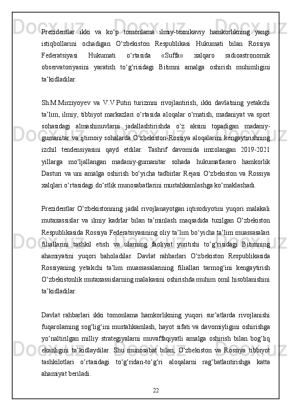Prezidentlar   ikki   va   ko‘p   tomonlama   ilmiy-texnikaviy   hamkorlikning   yangi
istiqbollarini   ochadigan   O‘zbekiston   Respublikasi   Hukumati   bilan   Rossiya
Federatsiyasi   Hukumati   o‘rtasida   «Suffa»   xalqaro   radioastronomik
observatoriyasini   yaratish   to‘g‘risidagi   Bitimni   amalga   oshirish   muhimligini
ta’kidladilar.
Sh.M.Mirziyoyev   va   V.V.Putin   turizmni   rivojlantirish,   ikki   davlatning   yetakchi
ta’lim,   ilmiy,   tibbiyot   markazlari   o‘rtasida   aloqalar   o‘rnatish,   madaniyat   va   sport
sohasidagi   almashinuvlarni   jadallashtirishda   o‘z   aksini   topadigan   madaniy-
gumanitar va ijtimoiy sohalarda O‘zbekiston-Rossiya aloqalarini kengaytirishning
izchil   tendensiyasini   qayd   etdilar.   Tashrif   davomida   imzolangan   2019-2021
yillarga   mo‘ljallangan   madaniy-gumanitar   sohada   hukumatlararo   hamkorlik
Dasturi   va   uni   amalga   oshirish   bo‘yicha   tadbirlar   Rejasi   O‘zbekiston   va   Rossiya
xalqlari o‘rtasidagi do‘stlik munosabatlarini mustahkamlashga ko‘maklashadi.
Prezidentlar   O‘zbekistonning   jadal   rivojlanayotgan   iqtisodiyotini   yuqori   malakali
mutaxassislar   va   ilmiy   kadrlar   bilan   ta’minlash   maqsadida   tuzilgan   O‘zbekiston
Respublikasida Rossiya Federatsiyasining oliy ta’lim bo‘yicha ta’lim muassasalari
filiallarini   tashkil   etish   va   ularning   faoliyat   yuritishi   to‘g‘risidagi   Bitimning
ahamiyatini   yuqori   baholadilar.   Davlat   rahbarlari   O‘zbekiston   Respublikasida
Rossiyaning   yetakchi   ta’lim   muassasalarining   filiallari   tarmog‘ini   kengaytirish
O‘zbekistonlik mutaxassislarning malakasini oshirishda muhim omil hisoblanishini
ta’kidladilar.
Davlat   rahbarlari   ikki   tomonlama   hamkorlikning   yuqori   sur’atlarda   rivojlanishi
fuqarolarning sog‘lig‘ini mustahkamlash,  hayot sifati  va davomiyligini  oshirishga
yo‘naltirilgan   milliy   strategiyalarni   muvaffaqiyatli   amalga   oshirish   bilan   bog‘liq
ekanligini   ta’kidlaydilar.   Shu   munosabat   bilan,   O‘zbekiston   va   Rossiya   tibbiyot
tashkilotlari   o‘rtasidagi   to‘g‘ridan-to‘g‘ri   aloqalarni   rag‘batlantirishga   katta
ahamiyat beriladi.
22 