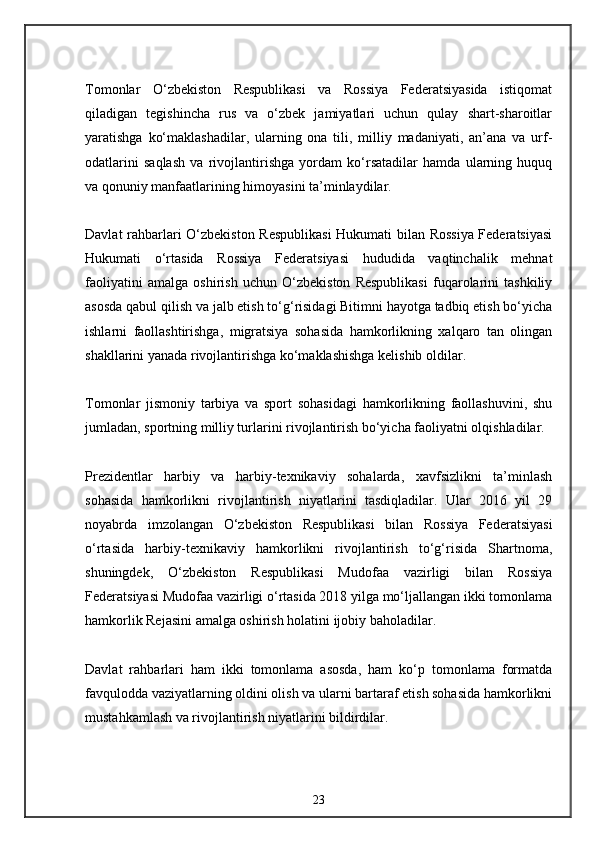 Tomonlar   O‘zbekiston   Respublikasi   va   Rossiya   Federatsiyasida   istiqomat
qiladigan   tegishincha   rus   va   o‘zbek   jamiyatlari   uchun   qulay   shart-sharoitlar
yaratishga   ko‘maklashadilar,   ularning   ona   tili,   milliy   madaniyati,   an’ana   va   urf-
odatlarini   saqlash   va   rivojlantirishga   yordam   ko‘rsatadilar   hamda   ularning   huquq
va qonuniy manfaatlarining himoyasini ta’minlaydilar.
Davlat rahbarlari O‘zbekiston Respublikasi  Hukumati bilan Rossiya Federatsiyasi
Hukumati   o‘rtasida   Rossiya   Federatsiyasi   hududida   vaqtinchalik   mehnat
faoliyatini   amalga   oshirish   uchun   O‘zbekiston   Respublikasi   fuqarolarini   tashkiliy
asosda qabul qilish va jalb etish to‘g‘risidagi Bitimni hayotga tadbiq etish bo‘yicha
ishlarni   faollashtirishga,   migratsiya   sohasida   hamkorlikning   xalqaro   tan   olingan
shakllarini yanada rivojlantirishga ko‘maklashishga kelishib oldilar.
Tomonlar   jismoniy   tarbiya   va   sport   sohasidagi   hamkorlikning   faollashuvini,   shu
jumladan, sportning milliy turlarini rivojlantirish bo‘yicha faoliyatni olqishladilar.
Prezidentlar   harbiy   va   harbiy-texnikaviy   sohalarda,   xavfsizlikni   ta’minlash
sohasida   hamkorlikni   rivojlantirish   niyatlarini   tasdiqladilar.   Ular   2016   yil   29
noyabrda   imzolangan   O‘zbekiston   Respublikasi   bilan   Rossiya   Federatsiyasi
o‘rtasida   harbiy-texnikaviy   hamkorlikni   rivojlantirish   to‘g‘risida   Shartnoma,
shuningdek,   O‘zbekiston   Respublikasi   Mudofaa   vazirligi   bilan   Rossiya
Federatsiyasi Mudofaa vazirligi o‘rtasida 2018 yilga mo‘ljallangan ikki tomonlama
hamkorlik Rejasini amalga oshirish holatini ijobiy baholadilar.
Davlat   rahbarlari   ham   ikki   tomonlama   asosda,   ham   ko‘p   tomonlama   formatda
favqulodda vaziyatlarning oldini olish va ularni bartaraf etish sohasida hamkorlikni
mustahkamlash va rivojlantirish niyatlarini bildirdilar.
23 