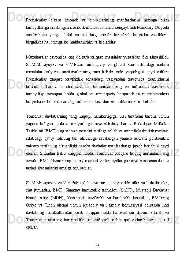 Prezidentlar   o‘zaro   ishonch   va   bir-birlarining   manfaatlarini   hisobga   olish
tamoyillariga asoslangan sheriklik munosabatlarini kengaytirish Markaziy Osiyoda
xavfsizlikka   yangi   tahdid   va   xatarlarga   qarshi   kurashish   bo‘yicha   vazifalarni
birgalikda hal etishga ko‘maklashishini ta’kidladilar.
Muzokaralar   davomida   eng   dolzarb   xalqaro   masalalar   yuzasidan   fikr   almashildi.
Sh.M.Mirziyoyev   va   V.V.Putin   mintaqaviy   va   global   kun   tartibidagi   muhim
masalalar   bo‘yicha   pozitsiyalarining   mos   kelishi   yoki   yaqinligini   qayd   etdilar.
Prezidentlar   xalqaro   xavfsizlik   sohasidagi   vaziyatdan   xavotirda   ekanliklarini
bildirdilar   hamda   barcha   davlatlar   tomonidan   teng   va   bo‘linmas   xavfsizlik
tamoyiliga   tayangan   holda   global   va   mintaqaviy   barqarorlikni   mustahkamlash
bo‘yicha izchil ishlar amalga oshirilishi tarafdori ekanliklarini e’tirof etdilar.
Tomonlar   davlatlarning   teng   huquqli   hamkorligiga,   ular   tarafidan   barcha   uchun
yagona  bo‘lgan  qoida va  me’yorlarga  rioya  etilishiga  hamda Birlashgan   Millatlar
Tashkiloti (BMT)ning jahon siyosatini tartibga solish va muvofiqlashtirish markazi
sifatidagi   qat’iy   rolining   tan   olinishiga   asoslangan   yanada   adolatli   politsentrik
xalqaro tartibning o‘rnatilishi  barcha  davlatlar  manfaatlariga javob berishini  qayd
etdilar.   Shundan   kelib   chiqqan   holda,   Tomonlar   xalqaro   huquq   normalari,   eng
avvalo,  BMT  Nizomining  asosiy  maqsad   va tamoyillariga rioya  etish  asosida  o‘z
tashqi siyosatlarini amalga oshiradilar.
Sh.M.Mirziyoyev va V.V.Putin global va mintaqaviy tashkilotlar va birlashmalar,
shu   jumladan,   BMT,   Shanxay   hamkorlik   tashkiloti   (ShHT),   Mustaqil   Davlatlar
Hamdo‘stligi   (MDH),   Yevropada   xavfsizlik   va   hamkorlik   tashkiloti,   BMTning
Osiyo   va   Tinch   okeani   uchun   iqtisodiy   va   ijtimoiy   komissiyasi   doirasida   ikki
davlatning   manfaatlaridan   kelib   chiqqan   holda   hamkorlikni   davom   ettirish   va
Tomonlar o‘rtasidagi hamjihatlikni muvofiqlashtirishda qat’iy ekanliklarini e’tirof
etdilar.
24 