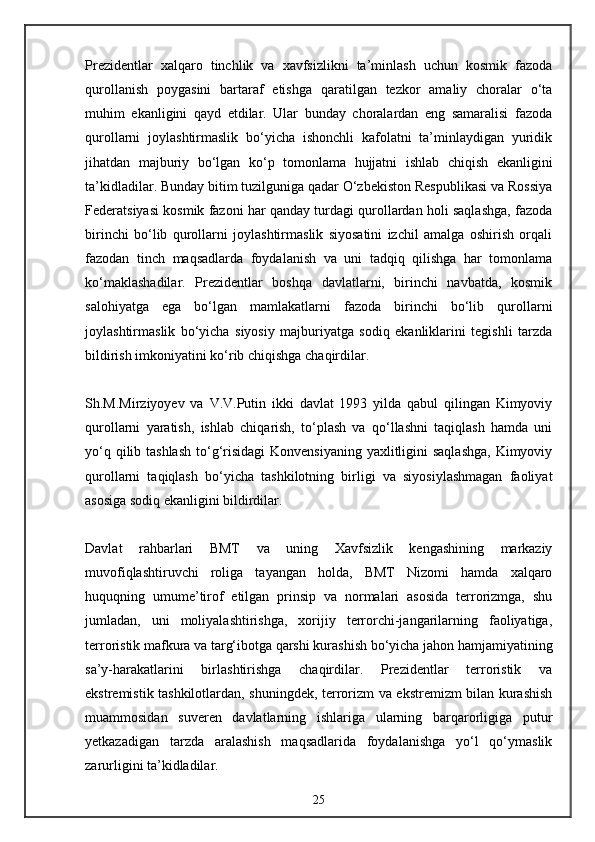 Prezidentlar   xalqaro   tinchlik   va   xavfsizlikni   ta’minlash   uchun   kosmik   fazoda
qurollanish   poygasini   bartaraf   etishga   qaratilgan   tezkor   amaliy   choralar   o‘ta
muhim   ekanligini   qayd   etdilar.   Ular   bunday   choralardan   eng   samaralisi   fazoda
qurollarni   joylashtirmaslik   bo‘yicha   ishonchli   kafolatni   ta’minlaydigan   yuridik
jihatdan   majburiy   bo‘lgan   ko‘p   tomonlama   hujjatni   ishlab   chiqish   ekanligini
ta’kidladilar. Bunday bitim tuzilguniga qadar O‘zbekiston Respublikasi va Rossiya
Federatsiyasi kosmik fazoni har qanday turdagi qurollardan holi saqlashga, fazoda
birinchi   bo‘lib   qurollarni   joylashtirmaslik   siyosatini   izchil   amalga   oshirish   orqali
fazodan   tinch   maqsadlarda   foydalanish   va   uni   tadqiq   qilishga   har   tomonlama
ko‘maklashadilar.   Prezidentlar   boshqa   davlatlarni,   birinchi   navbatda,   kosmik
salohiyatga   ega   bo‘lgan   mamlakatlarni   fazoda   birinchi   bo‘lib   qurollarni
joylashtirmaslik   bo‘yicha   siyosiy   majburiyatga   sodiq   ekanliklarini   tegishli   tarzda
bildirish imkoniyatini ko‘rib chiqishga chaqirdilar.
Sh.M.Mirziyoyev   va   V.V.Putin   ikki   davlat   1993   yilda   qabul   qilingan   Kimyoviy
qurollarni   yaratish,   ishlab   chiqarish,   to‘plash   va   qo‘llashni   taqiqlash   hamda   uni
yo‘q qilib tashlash  to‘g‘risidagi  Konvensiyaning  yaxlitligini  saqlashga,  Kimyoviy
qurollarni   taqiqlash   bo‘yicha   tashkilotning   birligi   va   siyosiylashmagan   faoliyat
asosiga sodiq ekanligini bildirdilar.
Davlat   rahbarlari   BMT   va   uning   Xavfsizlik   kengashining   markaziy
muvofiqlashtiruvchi   roliga   tayangan   holda,   BMT   Nizomi   hamda   xalqaro
huquqning   umume’tirof   etilgan   prinsip   va   normalari   asosida   terrorizmga,   shu
jumladan,   uni   moliyalashtirishga,   xorijiy   terrorchi-jangarilarning   faoliyatiga,
terroristik mafkura va targ‘ibotga qarshi kurashish bo‘yicha jahon hamjamiyatining
sa’y-harakatlarini   birlashtirishga   chaqirdilar.   Prezidentlar   terroristik   va
ekstremistik tashkilotlardan, shuningdek, terrorizm va ekstremizm bilan kurashish
muammosidan   suveren   davlatlarning   ishlariga   ularning   barqarorligiga   putur
yetkazadigan   tarzda   aralashish   maqsadlarida   foydalanishga   yo‘l   qo‘ymaslik
zarurligini ta’kidladilar.
25 