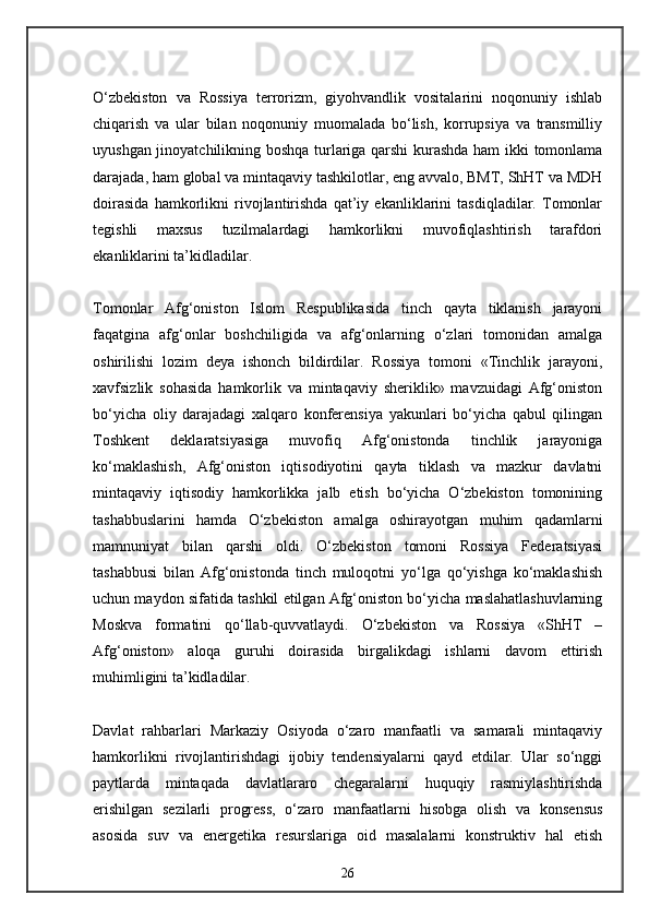 O‘zbekiston   va   Rossiya   terrorizm,   giyohvandlik   vositalarini   noqonuniy   ishlab
chiqarish   va   ular   bilan   noqonuniy   muomalada   bo‘lish,   korrupsiya   va   transmilliy
uyushgan jinoyatchilikning boshqa turlariga qarshi kurashda ham ikki tomonlama
darajada, ham global va mintaqaviy tashkilotlar, eng avvalo, BMT, ShHT va MDH
doirasida   hamkorlikni   rivojlantirishda   qat’iy   ekanliklarini   tasdiqladilar.   Tomonlar
tegishli   maxsus   tuzilmalardagi   hamkorlikni   muvofiqlashtirish   tarafdori
ekanliklarini ta’kidladilar.
Tomonlar   Afg‘oniston   Islom   Respublikasida   tinch   qayta   tiklanish   jarayoni
faqatgina   afg‘onlar   boshchiligida   va   afg‘onlarning   o‘zlari   tomonidan   amalga
oshirilishi   lozim   deya   ishonch   bildirdilar.   Rossiya   tomoni   «Tinchlik   jarayoni,
xavfsizlik   sohasida   hamkorlik   va   mintaqaviy   sheriklik»   mavzuidagi   Afg‘oniston
bo‘yicha   oliy   darajadagi   xalqaro   konferensiya   yakunlari   bo‘yicha   qabul   qilingan
Toshkent   deklaratsiyasiga   muvofiq   Afg‘onistonda   tinchlik   jarayoniga
ko‘maklashish,   Afg‘oniston   iqtisodiyotini   qayta   tiklash   va   mazkur   davlatni
mintaqaviy   iqtisodiy   hamkorlikka   jalb   etish   bo‘yicha   O‘zbekiston   tomonining
tashabbuslarini   hamda   O‘zbekiston   amalga   oshirayotgan   muhim   qadamlarni
mamnuniyat   bilan   qarshi   oldi.   O‘zbekiston   tomoni   Rossiya   Federatsiyasi
tashabbusi   bilan   Afg‘onistonda   tinch   muloqotni   yo‘lga   qo‘yishga   ko‘maklashish
uchun maydon sifatida tashkil etilgan Afg‘oniston bo‘yicha maslahatlashuvlarning
Moskva   formatini   qo‘llab-quvvatlaydi.   O‘zbekiston   va   Rossiya   «ShHT   –
Afg‘oniston»   aloqa   guruhi   doirasida   birgalikdagi   ishlarni   davom   ettirish
muhimligini ta’kidladilar.
Davlat   rahbarlari   Markaziy   Osiyoda   o‘zaro   manfaatli   va   samarali   mintaqaviy
hamkorlikni   rivojlantirishdagi   ijobiy   tendensiyalarni   qayd   etdilar.   Ular   so‘nggi
paytlarda   mintaqada   davlatlararo   chegaralarni   huquqiy   rasmiylashtirishda
erishilgan   sezilarli   progress,   o‘zaro   manfaatlarni   hisobga   olish   va   konsensus
asosida   suv   va   energetika   resurslariga   oid   masalalarni   konstruktiv   hal   etish
26 