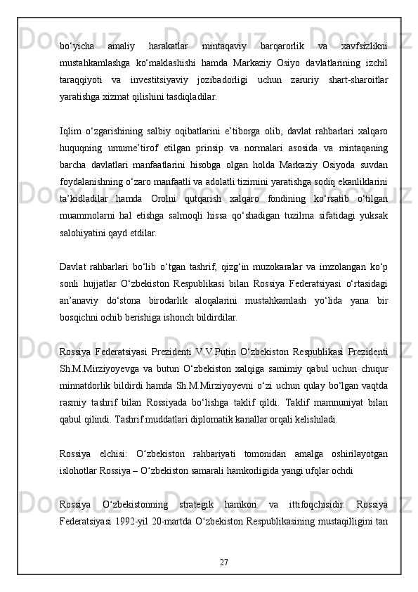 bo‘yicha   amaliy   harakatlar   mintaqaviy   barqarorlik   va   xavfsizlikni
mustahkamlashga   ko‘maklashishi   hamda   Markaziy   Osiyo   davlatlarining   izchil
taraqqiyoti   va   investitsiyaviy   jozibadorligi   uchun   zaruriy   shart-sharoitlar
yaratishga xizmat qilishini tasdiqladilar.
Iqlim   o‘zgarishining   salbiy   oqibatlarini   e’tiborga   olib,   davlat   rahbarlari   xalqaro
huquqning   umume’tirof   etilgan   prinsip   va   normalari   asosida   va   mintaqaning
barcha   davlatlari   manfaatlarini   hisobga   olgan   holda   Markaziy   Osiyoda   suvdan
foydalanishning o‘zaro manfaatli va adolatli tizimini yaratishga sodiq ekanliklarini
ta’kidladilar   hamda   Orolni   qutqarish   xalqaro   fondining   ko‘rsatib   o‘tilgan
muammolarni   hal   etishga   salmoqli   hissa   qo‘shadigan   tuzilma   sifatidagi   yuksak
salohiyatini qayd etdilar.
Davlat   rahbarlari   bo‘lib   o‘tgan   tashrif,   qizg‘in   muzokaralar   va   imzolangan   ko‘p
sonli   hujjatlar   O‘zbekiston   Respublikasi   bilan   Rossiya   Federatsiyasi   o‘rtasidagi
an’anaviy   do‘stona   birodarlik   aloqalarini   mustahkamlash   yo‘lida   yana   bir
bosqichni ochib berishiga ishonch bildirdilar.
Rossiya   Federatsiyasi   Prezidenti   V.V.Putin   O‘zbekiston   Respublikasi   Prezidenti
Sh.M.Mirziyoyevga   va   butun   O‘zbekiston   xalqiga   samimiy   qabul   uchun   chuqur
minnatdorlik bildirdi  hamda  Sh.M.Mirziyoyevni  o‘zi  uchun qulay bo‘lgan vaqtda
rasmiy   tashrif   bilan   Rossiyada   bo‘lishga   taklif   qildi.   Taklif   mamnuniyat   bilan
qabul qilindi. Tashrif muddatlari diplomatik kanallar orqali kelishiladi.
Rossiya   elchisi:   O zbekiston   rahbariyati   tomonidan   amalga   oshirilayotganʻ
islohotlar Rossiya – O zbekiston samarali hamkorligida yangi ufqlar ochdi
ʻ
Rossiya   O zbekistonning   strategik   hamkori   va   ittifoqchisidir.   Rossiya	
ʻ
Federatsiyasi  1992-yil 20-martda O zbekiston Respublikasining mustaqilligini tan	
ʻ
27 
