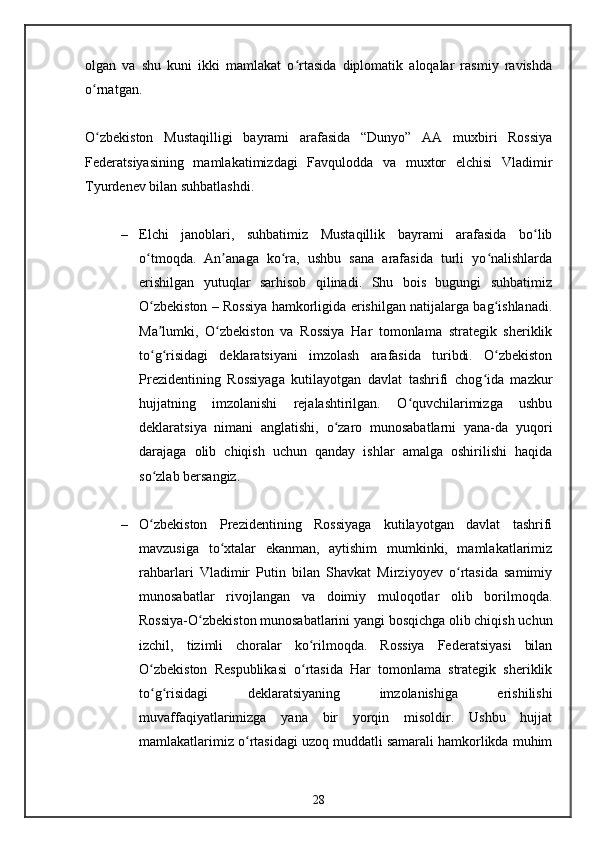 olgan   va   shu   kuni   ikki   mamlakat   o rtasida   diplomatik   aloqalar   rasmiy   ravishdaʻ
o rnatgan.	
ʻ
O zbekiston   Mustaqilligi   bayrami   arafasida   “Dunyo”   AA   muxbiri   Rossiya
ʻ
Federatsiyasining   mamlakatimizdagi   Favqulodda   va   muxtor   elchisi   Vladimir
Tyurdenev bilan suhbatlashdi.
– Elchi   janoblari,   suhbatimiz   Mustaqillik   bayrami   arafasida   bo lib	
ʻ
o tmoqda.   An anaga   ko ra,   ushbu   sana   arafasida   turli   yo nalishlarda	
ʻ ʼ ʻ ʻ
erishilgan   yutuqlar   sarhisob   qilinadi.   Shu   bois   bugungi   suhbatimiz
O zbekiston – Rossiya hamkorligida erishilgan natijalarga bag ishlanadi.
ʻ ʻ
Ma lumki,   O zbekiston   va   Rossiya   Har   tomonlama   strategik   sheriklik
ʼ ʻ
to g risidagi   deklaratsiyani   imzolash   arafasida   turibdi.   O zbekiston
ʻ ʻ ʻ
Prezidentining   Rossiyaga   kutilayotgan   davlat   tashrifi   chog ida   mazkur	
ʻ
hujjatning   imzolanishi   rejalashtirilgan.   O quvchilarimizga   ushbu	
ʻ
deklaratsiya   nimani   anglatishi,   o zaro   munosabatlarni   yana-da   yuqori	
ʻ
darajaga   olib   chiqish   uchun   qanday   ishlar   amalga   oshirilishi   haqida
so zlab bersangiz.	
ʻ
– O zbekiston   Prezidentining   Rossiyaga   kutilayotgan   davlat   tashrifi
ʻ
mavzusiga   to xtalar   ekanman,   aytishim   mumkinki,   mamlakatlarimiz	
ʻ
rahbarlari   Vladimir   Putin   bilan   Shavkat   Mirziyoyev   o rtasida   samimiy	
ʻ
munosabatlar   rivojlangan   va   doimiy   muloqotlar   olib   borilmoqda.
Rossiya-O zbekiston munosabatlarini yangi bosqichga olib chiqish uchun	
ʻ
izchil,   tizimli   choralar   ko rilmoqda.   Rossiya   Federatsiyasi   bilan	
ʻ
O zbekiston   Respublikasi   o rtasida   Har   tomonlama   strategik   sheriklik	
ʻ ʻ
to g risidagi   deklaratsiyaning   imzolanishiga   erishilishi
ʻ ʻ
muvaffaqiyatlarimizga   yana   bir   yorqin   misoldir.   Ushbu   hujjat
mamlakatlarimiz o rtasidagi uzoq muddatli samarali hamkorlikda muhim	
ʻ
28 