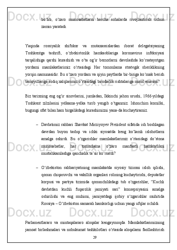 bo lib,   o zaro   munosabatlarni   barcha   sohalarda   rivojlantirish   uchunʻ ʻ
zamin yaratadi.
Yaqinda   rossiyalik   shifokor   va   mutaxassislardan   iborat   delegatsiyaning
Toshkentga   tashrifi,   o zbekistonlik   hamkasblariga   koronavirus   infeksiyasi	
ʻ
tarqalishiga   qarshi   kurashish   va   o ta   og ir   bemorlarni   davolashda   ko rsatayotgan	
ʻ ʻ ʻ
yordami   mamlakatlarimiz   o rtasidagi   Har   tomonlama   strategik   sheriklikning	
ʻ
yorqin namunasidir. Bu o zaro yordam va qiyin paytlarda bir-biriga ko mak berish	
ʻ ʻ
tamoyillariga sodiq xalqlarimiz o rtasidagi birodarlik rishtalariga misol emasmi?	
ʻ
Biz tarixning eng og ir  sinovlarini, jumladan, Ikkinchi jahon urushi, 1966-yildagi	
ʻ
Toshkent   zilzilasini   yelkama-yelka   turib   yengib   o tganmiz.   Ishonchim   komilki,	
ʻ
bugungi ofat bilan ham birgalikdagi kurashimizni yana-da kuchaytiramiz.
– Davlatimiz rahbari Shavkat  Mirziyoyev Prezident  sifatida ish boshlagan
davrdan   buyon   tashqi   va   ichki   siyosatda   keng   ko lamli   islohotlarni	
ʻ
amalga   oshirdi.   Bu   o zgarishlar   mamlakatlarimiz   o rtasidagi   do stona	
ʻ ʻ ʻ
munosabatlar,   har   tomonlama   o zaro   manfaatli   hamkorlikni	
ʻ
mustahkamlashga qanchalik ta sir ko rsatdi?	
ʼ ʻ
– O zbekiston   rahbariyatining   mamlakatda   siyosiy   tizimni   isloh   qilishi,	
ʻ
qonun chiqaruvchi va vakillik organlari rolining kuchaytirishi, deputatlar
korpusi   va   partiya   tizimida   qonunchilikdagi   tub   o zgarishlar,   “Kuchli	
ʻ
davlatdan   kuchli   fuqarolik   jamiyati   sari”   konsepsiyasini   amalga
oshirilishi   va   eng   muhimi,   jamiyatdagi   ijobiy   o zgarishlar   muhitida
ʻ
Rossiya – O zbekiston samarali hamkorligi uchun yangi ufqlar ochildi.	
ʻ
Parlamentlararo   va   mintaqalararo   aloqalar   kengaymoqda.   Mamlakatlarimizning
jamoat  birlashmalari  va nohukumat  tashkilotlari  o rtasida  aloqalarni  faollashtirish	
ʻ
29 