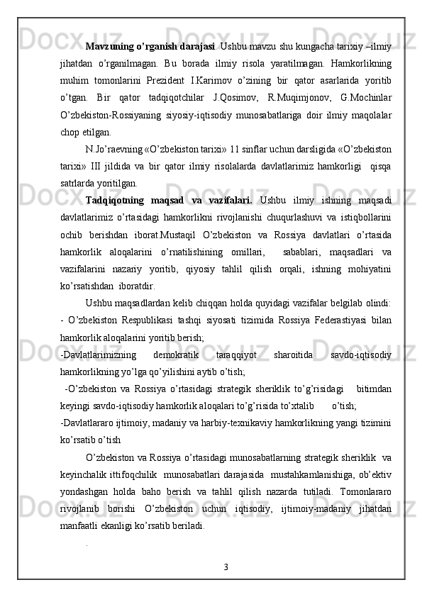 Mavzuning o’rganish darajasi . Ushbu mavzu shu kungacha tarixiy –ilmiy
jihatdan   o’rganilmagan.   Bu   borada   ilmiy   risola   yaratilmagan.   Hamkorlikning
muhim   tomonlarini   Prezident   I.Karimov   o’zining   bir   qator   asarlarida   yoritib
o’tgan.   Bir   qator   tadqiqotchilar   J.Qosimov,   R.Muqimjonov,   G.Mochinlar
O’zbekiston-Rossiyaning   siyosiy-iqtisodiy   munosabatlariga   doir   ilmiy   maqolalar
chop etilgan. 
N.Jo’raevning «O’zbekiston tarixi» 11 sinflar uchun darsligida «O’zbekiston
tarixi»   III   jildida   va   bir   qator   ilmiy   risolalarda   davlatlarimiz   hamkorligi     qisqa
satrlarda yoritilgan.
Tadqiqotning   maqsad   va   vazifalari.   Ushbu   ilmiy   ishning   maqsadi
davlatlarimiz   o’rtasidagi   hamkorlikni   rivojlanishi   chuqurlashuvi   va   istiqbollarini
ochib   berishdan   iborat.Mustaqil   O’zbekiston   va   Rossiya   davlatlari   o’rtasida
hamkorlik   aloqalarini   o’rnatilishining   omillari,     sabablari,   maqsadlari   va
vazifalarini   nazariy   yoritib,   qiyosiy   tahlil   qilish   orqali,   ishning   mohiyatini
ko’rsatishdan  iboratdir.
Ushbu maqsadlardan kelib chiqqan holda quyidagi vazifalar belgilab olindi:
-   O’zbekiston   Respublikasi   tashqi   siyosati   tizimida   Rossiya   Federastiyasi   bilan
hamkorlik aloqalarini yoritib berish;
-Davlatlarimizning   demokratik   taraqqiyot   sharoitida   savdo-iqtisodiy
hamkorlikning yo’lga qo’yilishini aytib o’tish;  
  -O’zbekiston   va   Rossiya   o’rtasidagi   strategik   sheriklik   to’g’risidagi       bitimdan
keyingi savdo-iqtisodiy hamkorlik aloqalari to’g’risida to’xtalib       o’tish;          
-Davlatlararo ijtimoiy, madaniy va harbiy-texnikaviy hamkorlikning yangi tizimini
ko’rsatib o’tish
O’zbekiston va Rossiya o’rtasidagi munosabatlarning strategik sheriklik   va
keyinchalik  ittifoqchilik    munosabatlari  darajasida    mustahkamlanishiga,   ob’ektiv
yondashgan   holda   baho   berish   va   tahlil   qilish   nazarda   tutiladi.   Tomonlararo
rivojlanib   borishi   O’zbekiston   uchun   iqtisodiy,   ijtimoiy-madaniy   jihatdan
manfaatli ekanligi ko’rsatib beriladi.
.
3 