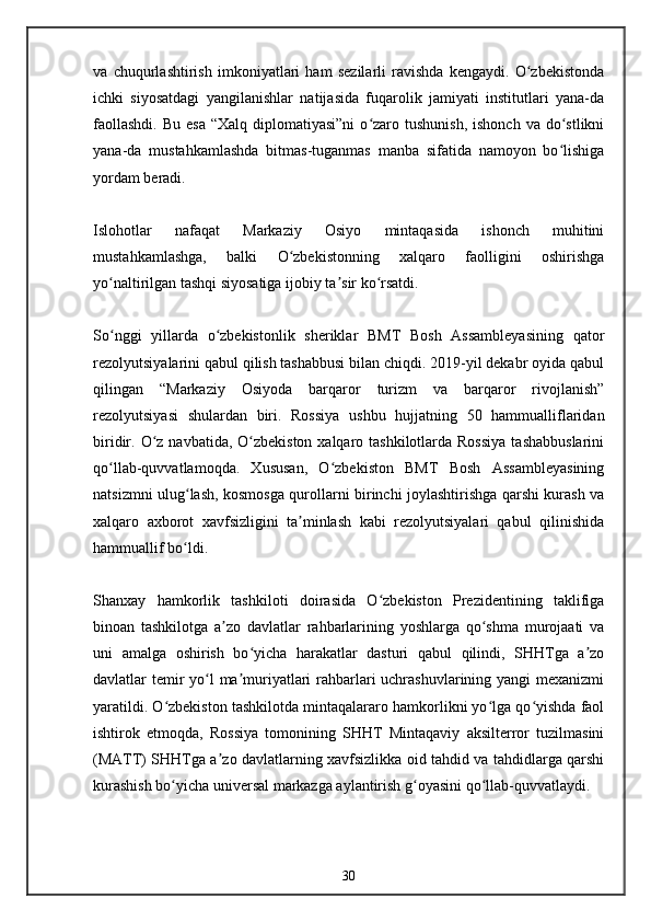 va   chuqurlashtirish   imkoniyatlari   ham   sezilarli   ravishda   kengaydi.   O zbekistondaʻ
ichki   siyosatdagi   yangilanishlar   natijasida   fuqarolik   jamiyati   institutlari   yana-da
faollashdi.  Bu  esa   “Xalq  diplomatiyasi”ni  o zaro tushunish,   ishonch  va  do stlikni	
ʻ ʻ
yana-da   mustahkamlashda   bitmas-tuganmas   manba   sifatida   namoyon   bo lishiga	
ʻ
yordam beradi.
Islohotlar   nafaqat   Markaziy   Osiyo   mintaqasida   ishonch   muhitini
mustahkamlashga,   balki   O zbekistonning   xalqaro   faolligini   oshirishga	
ʻ
yo naltirilgan tashqi siyosatiga ijobiy ta sir ko rsatdi.	
ʻ ʼ ʻ
So nggi   yillarda   o zbekistonlik   sheriklar   BMT   Bosh   Assambleyasining   qator
ʻ ʻ
rezolyutsiyalarini qabul qilish tashabbusi bilan chiqdi. 2019-yil dekabr oyida qabul
qilingan   “Markaziy   Osiyoda   barqaror   turizm   va   barqaror   rivojlanish”
rezolyutsiyasi   shulardan   biri.   Rossiya   ushbu   hujjatning   50   hammualliflaridan
biridir. O z  navbatida, O zbekiston xalqaro tashkilotlarda Rossiya  tashabbuslarini	
ʻ ʻ
qo llab-quvvatlamoqda.   Xususan,   O zbekiston   BMT   Bosh   Assambleyasining	
ʻ ʻ
natsizmni ulug lash, kosmosga qurollarni birinchi joylashtirishga qarshi kurash va	
ʻ
xalqaro   axborot   xavfsizligini   ta minlash   kabi   rezolyutsiyalari   qabul   qilinishida	
ʼ
hammuallif bo ldi.	
ʻ
Shanxay   hamkorlik   tashkiloti   doirasida   O zbekiston   Prezidentining   taklifiga	
ʻ
binoan   tashkilotga   a zo   davlatlar   rahbarlarining   yoshlarga   qo shma   murojaati   va	
ʼ ʻ
uni   amalga   oshirish   bo yicha   harakatlar   dasturi   qabul   qilindi,   SHHTga   a zo	
ʻ ʼ
davlatlar temir  yo l ma muriyatlari  rahbarlari  uchrashuvlarining yangi  mexanizmi	
ʻ ʼ
yaratildi. O zbekiston tashkilotda mintaqalararo hamkorlikni yo lga qo yishda faol	
ʻ ʻ ʻ
ishtirok   etmoqda,   Rossiya   tomonining   SHHT   Mintaqaviy   aksilterror   tuzilmasini
(MATT) SHHTga a zo davlatlarning xavfsizlikka oid tahdid va tahdidlarga qarshi	
ʼ
kurashish bo yicha universal markazga aylantirish g oyasini qo llab-quvvatlaydi.	
ʻ ʻ ʻ
30 