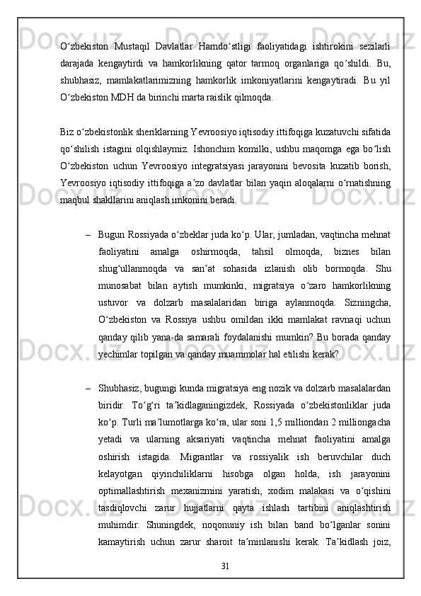 O zbekiston   Mustaqil   Davlatlar   Hamdo stligi   faoliyatidagi   ishtirokini   sezilarliʻ ʻ
darajada   kengaytirdi   va   hamkorlikning   qator   tarmoq   organlariga   qo shildi.   Bu,	
ʻ
shubhasiz,   mamlakatlarimizning   hamkorlik   imkoniyatlarini   kengaytiradi.   Bu   yil
O zbekiston MDH da birinchi marta raislik qilmoqda.	
ʻ
Biz o zbekistonlik sheriklarning Yevroosiyo iqtisodiy ittifoqiga kuzatuvchi sifatida	
ʻ
qo shilish   istagini   olqishlaymiz.   Ishonchim   komilki,   ushbu   maqomga   ega   bo lish	
ʻ ʻ
O zbekiston   uchun   Yevroosiyo   integratsiyasi   jarayonini   bevosita   kuzatib   borish,
ʻ
Yevroosiyo iqtisodiy ittifoqiga  a zo davlatlar  bilan yaqin aloqalarni  o rnatishning	
ʼ ʻ
maqbul shakllarini aniqlash imkonini beradi.
– Bugun Rossiyada o zbeklar juda ko p. Ular, jumladan, vaqtincha mehnat	
ʻ ʻ
faoliyatini   amalga   oshirmoqda,   tahsil   olmoqda,   biznes   bilan
shug ullanmoqda   va   san at   sohasida   izlanish   olib   bormoqda.   Shu	
ʻ ʼ
munosabat   bilan   aytish   mumkinki,   migratsiya   o zaro   hamkorlikning	
ʻ
ustuvor   va   dolzarb   masalalaridan   biriga   aylanmoqda.   Sizningcha,
O zbekiston   va   Rossiya   ushbu   omildan   ikki   mamlakat   ravnaqi   uchun	
ʻ
qanday qilib yana-da samarali  foydalanishi  mumkin? Bu borada qanday
yechimlar topilgan va qanday muammolar hal etilishi kerak?
– Shubhasiz, bugungi kunda migratsiya eng nozik va dolzarb masalalardan
biridir.   To g ri   ta kidlaganingizdek,   Rossiyada   o zbekistonliklar   juda	
ʻ ʻ ʼ ʻ
ko p. Turli ma lumotlarga ko ra, ular soni 1,5 milliondan 2 milliongacha	
ʻ ʼ ʻ
yetadi   va   ularning   aksariyati   vaqtincha   mehnat   faoliyatini   amalga
oshirish   istagida.   Migrantlar   va   rossiyalik   ish   beruvchilar   duch
kelayotgan   qiyinchiliklarni   hisobga   olgan   holda,   ish   jarayonini
optimallashtirish   mexanizmini   yaratish,   xodim   malakasi   va   o qishini	
ʻ
tasdiqlovchi   zarur   hujjatlarni   qayta   ishlash   tartibini   aniqlashtirish
muhimdir.   Shuningdek,   noqonuniy   ish   bilan   band   bo lganlar   sonini	
ʻ
kamaytirish   uchun   zarur   sharoit   ta minlanishi   kerak.   Ta kidlash   joiz,	
ʼ ʼ
31 