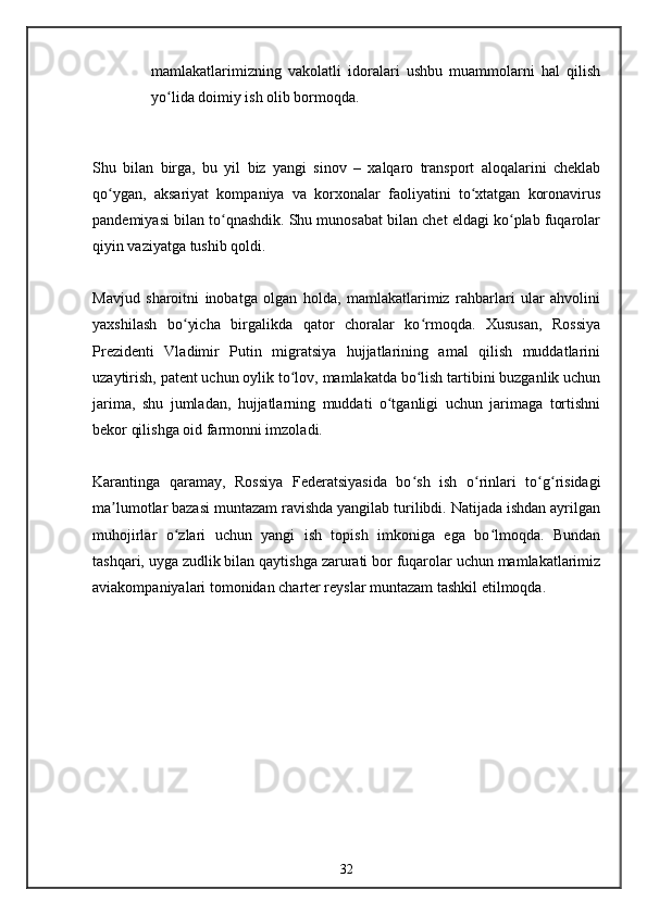 mamlakatlarimizning   vakolatli   idoralari   ushbu   muammolarni   hal   qilish
yo lida doimiy ish olib bormoqda.ʻ
Shu   bilan   birga,   bu   yil   biz   yangi   sinov   –   xalqaro   transport   aloqalarini   cheklab
qo ygan,   aksariyat   kompaniya   va   korxonalar   faoliyatini   to xtatgan   koronavirus	
ʻ ʻ
pandemiyasi bilan to qnashdik. Shu munosabat bilan chet eldagi ko plab fuqarolar	
ʻ ʻ
qiyin vaziyatga tushib qoldi.
Mavjud   sharoitni   inobatga   olgan   holda,   mamlakatlarimiz   rahbarlari   ular   ahvolini
yaxshilash   bo yicha   birgalikda   qator   choralar   ko rmoqda.   Xususan,   Rossiya	
ʻ ʻ
Prezidenti   Vladimir   Putin   migratsiya   hujjatlarining   amal   qilish   muddatlarini
uzaytirish, patent uchun oylik to lov, mamlakatda bo lish tartibini buzganlik uchun	
ʻ ʻ
jarima,   shu   jumladan,   hujjatlarning   muddati   o tganligi   uchun   jarimaga   tortishni	
ʻ
bekor qilishga oid farmonni imzoladi.
Karantinga   qaramay,   Rossiya   Federatsiyasida   bo sh   ish   o rinlari   to g risidagi	
ʻ ʻ ʻ ʻ
ma lumotlar bazasi muntazam ravishda yangilab turilibdi. Natijada ishdan ayrilgan	
ʼ
muhojirlar   o zlari   uchun   yangi   ish   topish   imkoniga   ega   bo lmoqda.   Bundan	
ʻ ʻ
tashqari, uyga zudlik bilan qaytishga zarurati bor fuqarolar uchun mamlakatlarimiz
aviakompaniyalari tomonidan charter reyslar muntazam tashkil etilmoqda.
 
32 