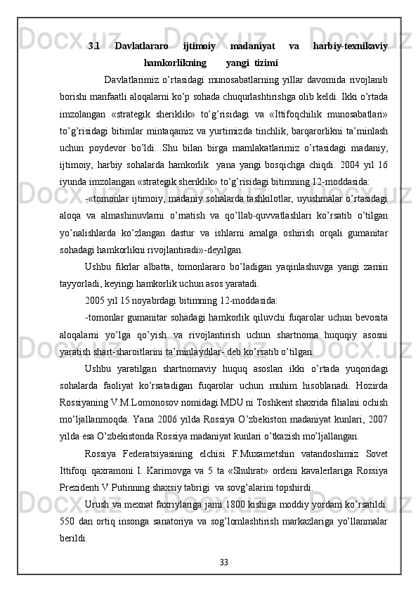     3.1   Davlatlararo   ijtimoiy   madaniyat   va   harbiy-texnikaviy
                        hamkorlikning        yangi  tizimi                         
                        Davlatlarimiz   o’rtasidagi   munosabatlarning   yillar   davomida   rivojlanib
borishi manfaatli aloqalarni ko’p sohada chuqurlashtirishga olib keldi. Ikki o’rtada
imzolangan   «strategik   sheriklik»   to’g’risidagi   va   «Ittifoqchilik   munosabatlari»
to’g’risidagi   bitimlar   mintaqamiz   va   yurtimizda   tinchlik,   barqarorlikni   ta’minlash
uchun   poydevor   bo’ldi.   Shu   bilan   birga   mamlakatlarimiz   o’rtasidagi   madaniy,
ijtimoiy,   harbiy   sohalarda   hamkorlik     yana   yangi   bosqichga   chiqdi.   2004   yil   16
iyunda imzolangan «strategik sheriklik» to’g’risidagi bitimning 12-moddasida:
-«tomonlar ijtimoiy, madaniy sohalarda tashkilotlar, uyushmalar o’rtasidagi
aloqa   va   almashinuvlarni   o’rnatish   va   qo’llab-quvvatlashlari   ko’rsatib   o’tilgan
yo’nalishlarda   ko’zlangan   dastur   va   ishlarni   amalga   oshirish   orqali   gumanitar
sohadagi hamkorlikni rivojlantiradi»-deyilgan.
Ushbu   fikrlar   albatta,   tomonlararo   bo’ladigan   yaqinlashuvga   yangi   zamin
tayyorladi, keyingi hamkorlik uchun asos yaratadi.
2005 yil 15 noyabrdagi bitimning 12-moddasida:
-tomonlar  gumanitar  sohadagi  hamkorlik qiluvchi  fuqarolar  uchun bevosita
aloqalarni   yo’lga   qo’yish   va   rivojlantirish   uchun   shartnoma   huquqiy   asosni
yaratish shart-sharoitlarini ta’minlaydilar- deb ko’rsatib o’tilgan.
Ushbu   yaratilgan   shartnomaviy   huquq   asoslari   ikki   o’rtada   yuqoridagi
sohalarda   faoliyat   ko’rsatadigan   fuqarolar   uchun   muhim   hisoblanadi.   Hozirda
Rossiyaning V.M.Lomonosov nomidagi MDU ni Toshkent shaxrida filialini ochish
mo’ljallanmoqda.   Yana   2006   yilda   Rossiya   O’zbekiston   madaniyat   kunlari,   2007
yilda esa O’zbekistonda Rossiya madaniyat kunlari o’tkazish mo’ljallangan.
Rossiya   Federatsiyasining   elchisi   F.Muxametshin   vatandoshimiz   Sovet
Ittifoqi   qaxramoni   I.   Karimovga   va   5   ta   «Shuhrat»   ordeni   kavalerlariga   Rossiya
Prezidenti V.Putinning shaxsiy tabrigi  va sovg’alarini topshirdi.
Urush va mexnat faxriylariga jami 1800 kishiga moddiy yordam ko’rsatildi.
550   dan   ortiq   insonga   sanatoriya   va   sog’lomlashtirish   markazlariga   yo’llanmalar
berildi.
33 
