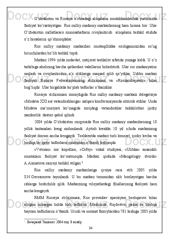 O’zbekiston  va Rossiya  o’rtasidagi  aloqalarni  mustahkamlashda  yurtimizda
faoliyat  ko’rsatayotgan   Rus milliy madaniy markazlarning ham  hissasi  bor. Ular
O’zbekiston   millatlararo   munosabatlarni   rivojlantirish     aloqalarni   tashkil   etishda
o’z hissalarini qo’shmoqdalar.
Rus   milliy   madaniy   markazlari   mustaqillikka   erishganimizdan   so’ng
birinchilardan bo’lib tashkil topdi.
Markaz 1994 yilda nodavlat, notijorat tashkilot sifatida yuzaga keldi. U o’z
tarkibiga aholining barcha qatlamlari vakillarini birlashtirdi. Ular rus madaniyatini
saqlash   va   rivojlantirishni   o’z   oldilariga   maqsad   qilib   qo’ydilar.   Ushbu   markaz
faoliyati   Rossiya   Federatsiyasining   elchixonasi   va   «Roszarubejsentr»   bilan
bog’liqdir. Ular birgalikda ko’plab tadbirlar o’tkazdilar.
Rossiya   elchixonasi   xomiyligida   Rus   milliy   madaniy   markazi   delegatsiya
«Moskva XXI asr vatandoshlariga» xalqaro konferensiyasida ishtirok etdilar. Unda
Moskva   ma’muriyati   ko’magida   xorijdagi   vatandoshlar   tashkilotlari   ijodiy
xamkorlik  dasturi qabul qilindi.
2004   yilda   O’zbekiston   miqyosida   Rus   milliy   madaniy   markazlarining   10
yillik   tantanalari   keng   nishonlandi.   Aytish   kerakki   10   yil   ichida   markazning
faoliyat doirasi ancha kengaydi. Toshkentda markaz turli konsert, ijodiy kecha va
boshqa bir qator tadbirlarni muntazam o’tkazib kelmoqda.
«Veteran»   xor   kopellasi,   «Orfey»   vokal   studiyasi,   «Ulibka»   ansambli
muntazam   faoliyat   ko’rsatmoqda.   Markaz   qoshida   «Mangologiy   dvorik»
A.Axmatova muzeyi tashkil etilgan. 1
Rus   milliy   madaniy   markazlariga   ijroiya   raisi   etib   2005   yilda
S.N.Gerosimova   tayinlandi.   U   bu   markaz   tomonidan   olib   borilayotgan   barcha
ishlarga   boshchilik   qildi.   Markazning   viloyatlardagi   filiallarining   faoliyati   ham
ancha kengaydi. 
RMM   Rossiya   elchixonasi,   Rus   provaslav   eparxiyasi   boshqaruvi   bilan
aloqani   uzmagan   holda   turli   tadbirlar:   Maslinista,   Rojdestvo,   pasxa   va   boshqa
bayram tadbirlarini o’tkazdi. Urush va mexnat faxriylaridan 781 kishiga 2005 yilda
1
.   Вечерний   Ташкент .  2004  год . 8  ноябр
34 
