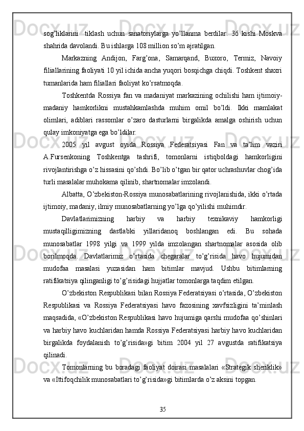 sog’liklarini     tiklash   uchun   sanatoriylarga   yo’llanma   berdilar.   36   kishi   Moskva
shahrida davolandi. Bu ishlarga 108 million so’m ajratilgan.
Markazning   Andijon,   Farg’ona,   Samarqand,   Buxoro,   Termiz,   Navoiy
filiallarining faoliyati 10 yil ichida ancha yuqori bosqichga chiqdi. Toshkent shaxri
tumanlarida ham filiallari faoliyat ko’rsatmoqda.
Toshkentda   Rossiya   fan   va   madaniyat   markazining   ochilishi   ham   ijtimoiy-
madaniy   hamkorlikni   mustahkamlashda   muhim   omil   bo’ldi.   Ikki   mamlakat
olimlari,   adiblari   rassomlar   o’zaro   dasturlarni   birgalikda   amalga   oshirish   uchun
qulay imkoniyatga ega bo’ldilar.
2005   yil   avgust   oyida   Rossiya   Federatsiyasi   Fan   va   ta’lim   vaziri
A.Fursenkoning   Toshkentga   tashrifi,   tomonlarni   istiqboldagi   hamkorligini
rivojlantirishga o’z hissasini qo’shdi. Bo’lib o’tgan bir qator uchrashuvlar chog’ida
turli masalalar muhokama qilinib, shartnomalar imzolandi.
Albatta, O’zbekiston-Rossiya munosabatlarining rivojlanishida, ikki o’rtada
ijtimoiy, madaniy, ilmiy munosabatlarning yo’lga qo’yilishi muhimdir.
Davlatlarimizning   harbiy   va   harbiy   texnikaviy   hamkorligi
mustaqilligimizning   dastlabki   yillaridanoq   boshlangan   edi.   Bu   sohada
munosabatlar   1998   yilgi   va   1999   yilda   imzolangan   shartnomalar   asosida   olib
borilmoqda.   Davlatlarimiz   o’rtasida   chegaralar   to’g’risida   havo   hujumidan
mudofaa   masalasi   yuzasidan   ham   bitimlar   mavjud.   Ushbu   bitimlarning
ratifikatsiya qilinganligi to’g’risidagi hujjatlar tomonlarga taqdim etilgan.
O’zbekiston Respublikasi bilan Rossiya Federatsiyasi o’rtasida, O’zbekiston
Respublikasi   va   Rossiya   Federatsiyasi   havo   fazosining   xavfsizligini   ta’minlash
maqsadida, «O’zbekiston Respublikasi  havo hujumiga qarshi mudofaa qo’shinlari
va harbiy havo kuchlaridan hamda Rossiya Federatsiyasi harbiy havo kuchlaridan
birgalikda   foydalanish   to’g’risida»gi   bitim   2004   yil   27   avgustda   ratifikatsiya
qilinadi.
Tomonlarning   bu   boradagi   faoliyat   doirasi   masalalari   «Strategik   sheriklik»
va «Ittifoqchilik munosabatlari to’g’risida»gi bitimlarda o’z aksini topgan.
35 