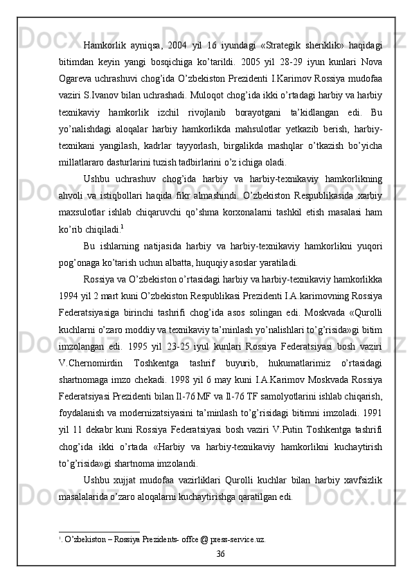 Hamkorlik   ayniqsa,   2004   yil   16   iyundagi   «Strategik   sheriklik»   haqidagi
bitimdan   keyin   yangi   bosqichiga   ko’tarildi.   2005   yil   28-29   iyun   kunlari   Nova
Ogareva uchrashuvi  chog’ida O’zbekiston Prezidenti I.Karimov Rossiya  mudofaa
vaziri S.Ivanov bilan uchrashadi. Muloqot chog’ida ikki o’rtadagi harbiy va harbiy
texnikaviy   hamkorlik   izchil   rivojlanib   borayotgani   ta’kidlangan   edi.   Bu
yo’nalishdagi   aloqalar   harbiy   hamkorlikda   mahsulotlar   yetkazib   berish,   harbiy-
texnikani   yangilash,   kadrlar   tayyorlash,   birgalikda   mashqlar   o’tkazish   bo’yicha
millatlararo dasturlarini tuzish tadbirlarini o’z ichiga oladi.
Ushbu   uchrashuv   chog’ida   harbiy   va   harbiy-texnikaviy   hamkorlikning
ahvoli   va   istiqbollari   haqida   fikr   almashindi.   O’zbekiston   Respublikasida   xarbiy
maxsulotlar   ishlab   chiqaruvchi   qo’shma   korxonalarni   tashkil   etish   masalasi   ham
ko’rib chiqiladi. 1
 
Bu   ishlarning   natijasida   harbiy   va   harbiy-texnikaviy   hamkorlikni   yuqori
pog’onaga ko’tarish uchun albatta, huquqiy asoslar yaratiladi.
Rossiya va O’zbekiston o’rtasidagi harbiy va harbiy-texnikaviy hamkorlikka
1994 yil 2 mart kuni O’zbekiston Respublikasi Prezidenti I.A.karimovning Rossiya
Federatsiyasiga   birinchi   tashrifi   chog’ida   asos   solingan   edi.   Moskvada   «Qurolli
kuchlarni o’zaro moddiy va texnikaviy ta’minlash yo’nalishlari to’g’risida»gi bitim
imzolangan   edi.   1995   yil   23-25   iyul   kunlari   Rossiya   Federatsiyasi   bosh   vaziri
V.Chernomirdin   Toshkentga   tashrif   buyurib,   hukumatlarimiz   o’rtasidagi
shartnomaga imzo chekadi. 1998 yil  6 may kuni  I.A.Karimov Moskvada  Rossiya
Federatsiyasi Prezidenti bilan Il-76 MF va Il-76 TF samolyotlarini ishlab chiqarish,
foydalanish  va modernizatsiyasini  ta’minlash to’g’risidagi  bitimni  imzoladi. 1991
yil   11   dekabr   kuni   Rossiya   Federatsiyasi   bosh   vaziri   V.Putin   Toshkentga   tashrifi
chog’ida   ikki   o’rtada   «Harbiy   va   harbiy-texnikaviy   hamkorlikni   kuchaytirish
to’g’risida»gi shartnoma imzolandi.
Ushbu   xujjat   mudofaa   vazirliklari   Qurolli   kuchlar   bilan   harbiy   xavfsizlik
masalalarida o’zaro aloqalarni kuchaytirishga qaratilgan edi.
1
. O’zbekiston – Rossiya Prezidents- offce @ press-service.uz.
36 