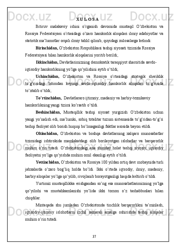                                        X U L O S A
Bitiruv   malakaviy   ishini   o’rganish   davomida   mustaqil   O’zbekiston   va
Rossiya   Federatsiyasi   o’rtasidagi   o’zaro   hamkorlik   aloqalari   ilmiy   adabiyotlar   va
statistik ma’lumotlar orqali ilmiy tahlil qilinib, quyidagi xulosalarga kelindi:
Birinchidan,  O’zbekiston Respublikasi tashqi siyosati tizimida Rossiya
Federatsiyasi bilan hamkorlik aloqalarini yoritib berildi;
Ikkinchidan,  Davlatlarimizning demokratik taraqqiyot sharoitida savdo-
iqtisodiy hamkorlikning yo’lga qo’yilishini aytib o’tildi;
Uchinchidan,   O’zbekiston   va   Rossiya   o’rtasidagi   strategik   sheriklik
to’g’risidagi   bitimdan   keyingi   savdo-iqtisodiy   hamkorlik   aloqalari   to’g’risida
to’xtalib o’tildi;
To’rtinchidan,   Davlatlararo ijtimoiy, madaniy va harbiy-texnikaviy
hamkorlikning yangi tizimi ko’rsatib o’tildi.
Beshinchidan,   Mustaqillik   tashqi   siyosat   yurgizish   O’zbekiston   uchun
yangi yo’nalish edi, ma’lumki, sobiq totalitar tuzum sistemasida to’g’ridan-to’g’ri
tashqi faoliyat olib borish huquqi bo’lmaganligi faktlar asosida bayon etildi.
Oltinchidan,   O’zbekiston   va   boshqa   davlatlarning   xalqaro   munosabatlar
tizimidagi   ishtirokida   mamlakatdagi   olib   borilayotgan   islohatlar   va   barqarorlik
muhim   o’rin   tutadi.   O’zbekistondagi   ana   shunday   holat   tashqi   siyosiy,   iqtisodiy
faoliyatni yo’lga qo’yishda muhim omil ekanligi aytib o’tildi.
Yettinchidan,  O’zbekiston va Rossiya 100 yildan ortiq davr mobaynida turli
jabxalarda   o’zaro   bog’liq   holda   bo’ldi.   Ikki   o’rtada   iqtsodiy,   ilmiy,   madaniy,
harbiy aloqalar yo’lga qo’yilib, rivojlanib borayotganligi haqida keltirib o’tildi.
Yurtimiz mustaqillikka erishgandan so’ng esa munosabatlarimizning yo’lga
qo’yilishi   va   mustahkamlanishi   yo’lida   ikki   tomon   o’z   tashabbuslari   bilan
chiqdilar.
Mintaqada   shu   jumladan   O’zbekistonda   tinchlik   barqarorlikni   ta’minlash,
iqtisodiy-ijtimoiy   islohotlarni   izchil   samarali   amalga   oshirishda   tashqi   aloqalar
muhim o’rin tutadi.
37 