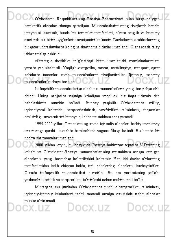 O’zbekiston   Respublikasining   Rossiya   Federatsiyasi   bilan   birga   qo’ygan
hamkorlik   aloqalari   shunga   qaratilgan.   Munosabatlarimizning   rivojlanib   borishi
jarayonini   kuzatsak,   bunda   biz   tomonlar   manfaatlari,   o’zaro   tenglik   va   huquqiy
asoslarda bir-birini uyg’unlashtirayotganini ko’ramiz. Davlatlarimiz rahbarlarining
bir qator uchrashuvlarda ko’pgina shartnoma bitimlar imzolandi. Ular asosida talay
ishlar amalga oshirildi.
«Strategik   sheriklik»   to’g’risidagi   bitim   imzolanishi   mamlakatlarimizni
yanada   yaqinlashtirdi.   Yoqilg’i-energetika,   sanoat,   metallurgiya,   transport,   agrar
sohalarda   tomonlar   savdo   munosabatlarini   rivojlantirdilar.   Ijtimoiy,   madaniy
munosabatlar kuchaya boshladi. 
Ittifoqchilik munosabatlariga o’tish esa munosabatlarni yangi bosqichga olib
chiqdi.   Uning   natijasida   vujudga   keladigan   voqelikni   biz   faqat   ijtimoiy   deb
baholashimiz   mumkin   bo’ladi.   Bunday   yaqinlik   O’zbekistonda   milliy,
iqtisodiyotni   ko’tarish,   barqarorlashtirish,   xavfsizlikni   ta’minlash,   chegaralar
daxlsizligi, suverenitetni himoya qilishda mustahkam asos yaratadi.
1995-2000 yillar; Tomonlarning savdo-iqtisodiy aloqalari harbiy-texnikaviy
terrorizmga   qarshi     kurashda   hamkorlikda   yagona   fikrga   kelindi.   Bu   borada   bir
nechta shartnomalar imzolandi.
2000   yildan   keyin;   bu   bosqichda   Rossiya   hokimiyat   tepasida   V.Putinning
kelishi   va   O’zbekiston-Rossiya   munosabatlarining   mustahkam   asosga   qurilgan
aloqalarini   yangi   bosqichga   ko’tarilishini   ko’ramiz.   Har   ikki   davlat   o’zlarining
manfaatlaridan   kelib   chiqqan   holda,   turli   sohalardagi   aloqalarni   kuchaytirdilar.
O’rtada   ittifoqchilik   munosabatlari   o’rnatildi.   Bu   esa   yurtimizning   gullab-
yashnashi, tinchlik va barqarorlikni ta’minlashi uchun muhim omil bo’ldi.
Mintaqada   shu   jumladan   O’zbekistonda   tinchlik   barqarorlikni   ta’minlash,
iqtisodiy-ijtimoiy   islohotlarni   izchil   samarali   amalga   oshirishda   tashqi   aloqalar
muhim o’rin tutadi.
38 