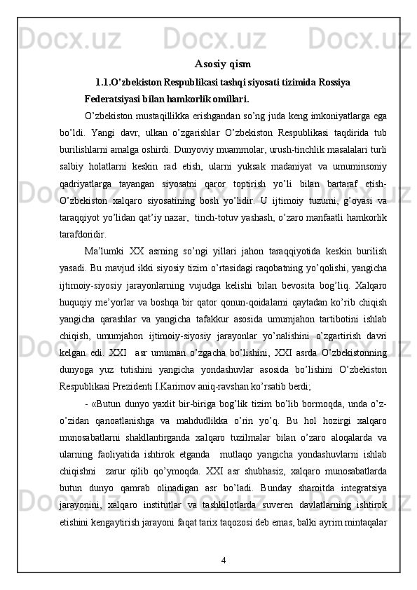 Asosiy qism
1.1.O’zbekiston Respublikasi tashqi siyosati tizimida Rossiya
Federatsiyasi bilan hamkorlik omillari.
O’zbekiston mustaqillikka erishgandan so’ng juda keng imkoniyatlarga ega
bo’ldi.   Yangi   davr,   ulkan   o’zgarishlar   O’zbekiston   Respublikasi   taqdirida   tub
burilishlarni amalga oshirdi. Dunyoviy muammolar, urush-tinchlik masalalari turli
salbiy   holatlarni   keskin   rad   etish,   ularni   yuksak   madaniyat   va   umuminsoniy
qadriyatlarga   tayangan   siyosatni   qaror   toptirish   yo’li   bilan   bartaraf   etish-
O’zbekiston   xalqaro   siyosatining   bosh   yo’lidir.   U   ijtimoiy   tuzumi,   g’oyasi   va
taraqqiyot yo’lidan qat’iy nazar,   tinch-totuv yashash, o’zaro manfaatli hamkorlik
tarafdoridir.
Ma’lumki   XX   asrning   so’ngi   yillari   jahon   taraqqiyotida   keskin   burilish
yasadi. Bu mavjud ikki siyosiy tizim o’rtasidagi raqobatning yo’qolishi, yangicha
ijtimoiy-siyosiy   jarayonlarning   vujudga   kelishi   bilan   bevosita   bog’liq.   Xalqaro
huquqiy   me’yorlar   va   boshqa   bir   qator   qonun-qoidalarni   qaytadan   ko’rib   chiqish
yangicha   qarashlar   va   yangicha   tafakkur   asosida   umumjahon   tartibotini   ishlab
chiqish,   umumjahon   ijtimoiy-siyosiy   jarayonlar   yo’nalishini   o’zgartirish   davri
kelgan   edi.   XXI     asr   umuman   o’zgacha   bo’lishini,   XXI   asrda   O’zbekistonning
dunyoga   yuz   tutishini   yangicha   yondashuvlar   asosida   bo’lishini   O’zbekiston
Respublikasi Prezidenti I.Karimov aniq-ravshan ko’rsatib berdi;
-   «Butun   dunyo   yaxlit   bir-biriga   bog’lik   tizim   bo’lib   bormoqda,   unda   o’z-
o’zidan   qanoatlanishga   va   mahdudlikka   o’rin   yo’q.   Bu   hol   hozirgi   xalqaro
munosabatlarni   shakllantirganda   xalqaro   tuzilmalar   bilan   o’zaro   aloqalarda   va
ularning   faoliyatida   ishtirok   etganda     mutlaqo   yangicha   yondashuvlarni   ishlab
chiqishni     zarur   qilib   qo’ymoqda.   XXI   asr   shubhasiz,   xalqaro   munosabatlarda
butun   dunyo   qamrab   olinadigan   asr   bo’ladi.   Bunday   sharoitda   integratsiya
jarayonini,   xalqaro   institutlar   va   tashkilotlarda   suveren   davlatlarning   ishtirok
etishini kengaytirish jarayoni faqat tarix taqozosi deb emas, balki ayrim mintaqalar
4 