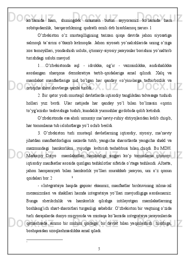 ko’lamida   ham,   shuningdek   umuman   butun   sayyoramiz   ko’lamida   ham
sobitqadamlik,  barqarorlikning  qudratli omili deb hisoblamoq zarur».1
O’zbekiston   o’z   mustaqilligining   tarixan   qisqa   davrda   jahon   siyosatiga
salmoqli   ta’sirini   o’tkazib   kelmoqda.   Jahon   siyosati   yo’nalishlarida   uning   o’ziga
xos tamoyillari, yondashish uslubi, ijtimoiy-siyosiy jarayonlar borishini yo’naltirib
turishdagi uslubi mavjud:
1….O’zbekistonda   aql   -   idrokka,   og’ir   -   vazminlikka,   andishalikka
asoslangan   sharqona   demokratiya   tartib-qoidalariga   amal   qilindi.   Xalq   va
mamlakat   manfaatlariga   zid   bo’lgan   har   qanday   «o’yin»larga   tadbirbozlik   va
ortiqcha shov-shuvlarga qarshi turildi.
2. Bir qator yosh mustaqil davlatlarda iqtisodiy tanglikdan talvasaga tushish
hollari   yuz   berdi.   Ular   natijada   har   qanday   yo’l   bilan   bo’lmasin   «qorin
to’yg’azish» tashvishiga tushib, kundalik yumushlar girdobida qolib ketishdi. 
O’zbekistonda esa aholi umumiy ma’naviy-ruhiy ehtiyojlaridan kelib chiqib,
har tomonlama tub islohotlarga yo’l ochib berildi.
3.   O’zbekiston   turli   mustaqil   davlatlarning   iqtisodiy,   siyosiy,   ma’naviy
jihatdan   manfaatdorligini   nazarda   tutib,   yangicha   sharoitlarda   yangicha   shakl   va
mazmundagi     hamkorlikni     vujudga     keltirish   tashabbusi   bilan   chiqdi.   Bu   MDH.
Markaziy   Osiyo     mamlakatlari   hamkorligi   singari   ko’p   tomonlama   ijtimoiy-
iqtisodiy manfaatlar asosida qurilgan tashkilotlar sifatida o’rtaga tashlandi. Albatta,
jahon   hamjamiyati   bilan   hamkorlik   yo’llari   murakkab   jarayon,   uni   o’z   qonun
qoidalari bor.2                   1
-   «Integratsiya   haqida   gapirar   ekanmiz,   manfaatlar   birikuvining   xilma-xil
mexanizmlari   va   shakllari   hamda   integratsiya   yo’llari   mavjudligiga   asoslanamiz.
Bunga   sherikchilik   va   hamkorlik   qilishga   intilayotgan   mamlakatlarning
boshlang’ich shart-sharoitlari turganligi sababdir. O’zbekiston bir vaqtning o’zida
turli darajalarda dunyo miqyosida va mintaqa ko’lamida integratsiya jarayonlarida
qatnashsada,   ammo   bir   muhim   qoidaga:   bir   davlat   bilan   yaqinlashish     hisobiga,
boshqasidan uzoqlashmaslikka amal qiladi.
1
5 