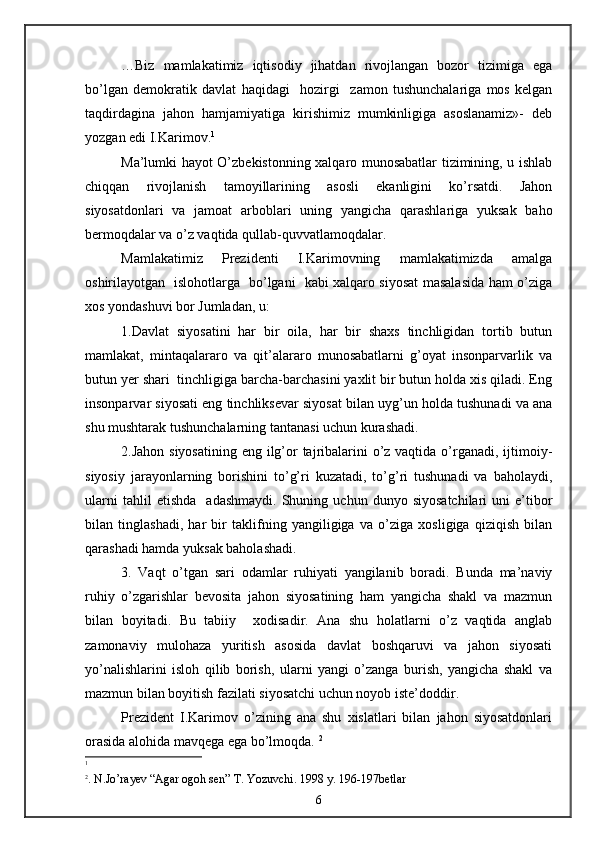 …Biz   mamlakatimiz   iqtisodiy   jihatdan   rivojlangan   bozor   tizimiga   ega
bo’lgan   demokratik   davlat   haqidagi     hozirgi     zamon   tushunchalariga   mos   kelgan
taqdirdagina   jahon   hamjamiyatiga   kirishimiz   mumkinligiga   asoslanamiz»-   deb
yozgan edi I.Karimov. 1
Ma’lumki hayot O’zbekistonning xalqaro munosabatlar tizimining, u ishlab
chiqqan   rivojlanish   tamoyillarining   asosli   ekanligini   ko’rsatdi.   Jahon
siyosatdonlari   va   jamoat   arboblari   uning   yangicha   qarashlariga   yuksak   baho
bermoqdalar va o’z vaqtida qullab-quvvatlamoqdalar.
Mamlakatimiz   Prezidenti   I.Karimovning   mamlakatimizda   amalga
oshirilayotgan   islohotlarga   bo’lgani   kabi xalqaro siyosat masalasida ham o’ziga
xos yondashuvi bor Jumladan, u:
1.Davlat   siyosatini   har   bir   oila,   har   bir   shaxs   tinchligidan   tortib   butun
mamlakat,   mintaqalararo   va   qit’alararo   munosabatlarni   g’oyat   insonparvarlik   va
butun yer shari  tinchligiga barcha-barchasini yaxlit bir butun holda xis qiladi. Eng
insonparvar siyosati eng tinchliksevar siyosat bilan uyg’un holda tushunadi va ana
shu mushtarak tushunchalarning tantanasi uchun kurashadi. 
2.Jahon siyosatining eng ilg’or tajribalarini o’z vaqtida o’rganadi, ijtimoiy-
siyosiy   jarayonlarning   borishini   to’g’ri   kuzatadi,   to’g’ri   tushunadi   va   baholaydi,
ularni   tahlil   etishda     adashmaydi.   Shuning  uchun   dunyo   siyosatchilari   uni   e’tibor
bilan   tinglashadi,   har   bir   taklifning   yangiligiga   va   o’ziga   xosligiga   qiziqish   bilan
qarashadi hamda yuksak baholashadi.
3.   Vaqt   o’tgan   sari   odamlar   ruhiyati   yangilanib   boradi.   Bunda   ma’naviy
ruhiy   o’zgarishlar   bevosita   jahon   siyosatining   ham   yangicha   shakl   va   mazmun
bilan   boyitadi.   Bu   tabiiy     xodisadir.   Ana   shu   holatlarni   o’z   vaqtida   anglab
zamonaviy   mulohaza   yuritish   asosida   davlat   boshqaruvi   va   jahon   siyosati
yo’nalishlarini   isloh   qilib   borish,   ularni   yangi   o’zanga   burish,   yangicha   shakl   va
mazmun bilan boyitish fazilati siyosatchi uchun noyob iste’doddir.
Prezident   I.Karimov   o’zining   ana   shu   xislatlari   bilan   jahon   siyosatdonlari
orasida alohida mavqega ega bo’lmoqda.  2
 
1
2
. N.Jo’rayev  “ Agar ogoh sen ”   Т . Yozuvchi. 1998 y. 196-197b е tlar
6 