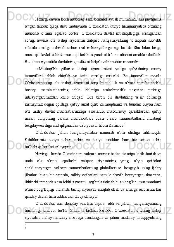 Hozirgi davrda hech mubolag’asiz, bemalol aytish mumkinki, shu paytgacha
o’tgan   tarixan   qisqa   davr   mobaynida   O’zbekiston   dunyo   hamjamiyatida   o’zining
munosib   o’rnini   egallab   bo’ldi.   O’zbekiston   davlat   mustaqilligiga   erishgandan
so’ng,   avvalo   o’z   tashqi   siyosatini   xalqaro   hamjamiyatning   to’laqonli   sub’ekti
sifatida   amalga   oshirish   uchun   real   imkoniyatlarga   ega   bo’ldi.   Shu   bilan   birga,
mustaqil davlat sifatida mustaqil tashki siyosat olib bora olishini amalda isbotladi.
Bu jahon siyosatida davlatning nufuzini belgilovchi muhim mezondir.
-«Mustaqillik   yillarida   tashqi   siyosatimizni   yo’lga   qo’yishning   asosiy
tamoyillari   ishlab   chiqildi   va   izchil   amalga   oshirildi.   Bu   tamoyillar   avvalo
O’zbekistonning   o’z   tashqi   siyosatini   teng   huquqlilik   va   o’zaro   manfaatdorlik,
boshqa   mamlakatlarning   ichki   ishlariga   aralashmaslik   negizida   qurishga
intilayotganimizdan   kelib   chiqadi.   Biz   biron   bir   davlatning   ta’sir   doirasiga
kirmaymiz   degan   qoidaga   qat’iy   amal   qilib   kelmoqdamiz   va   bundan   buyon   ham
o’z   milliy   davlat   manfaatlarimizga   asoslanib,   mafkuraviy   qarashlardan   qat’iy
nazar,   dunyoning   barcha   mamlakatlari   bilan   o’zaro   munosabatlarni   mustaqil
belgilayverishga ahd qilganmiz»-deb yozadi Islom Karimov. 1
O’zbekiston   jahon   hamjamiyatidan   munosib   o’rin   olishga   intilmoqda.
Eshiklarimiz   dunyo   uchun   ochiq   va   dunyo   eshiklari   ham   biz   uchun   ochiq
bo’lishiga harakat qilayapmiz. 2
Hozirgi     kunda   O’zbekiston   xalqaro   munosabatlar   tizimiga   kirib   borish   va
unda   o’z   o’rnini   egallashi   xalqaro   siyosatning   yangi   o’yin   qoidalari
shakllanayotgan,   xalqaro   munosabatlarning   globallashuvi   kengayib   uning   ijobiy
jihatlari   bilan   bir   qatorda,   salbiy   oqibatlari   ham   kuchayib   borayotgan   sharoitda,
ikkinchi tomondan esa ichki siyosatni uyg’unlashtirish bilan bog’liq  muammolarni
o’zaro bog’liqligi   holatida tashqi siyosatni aniqlab olish va amalga oshirishni har
qanday davlat ham uddasidan chiqa olmaydi.
O’zbekiston   ana   shunday   vazifani   bajara     oldi   va   jahon     hamjamiyatining
hurmatiga   sazovor   bo’ldi.   Shuni   ta’kidlash   kerakki,   O’zbekiston   o’zining   tashqi
siyosatini   milliy-madaniy   merosga   asoslangan   va   jahon   madaniy   taraqqiyotining
1
2
7 