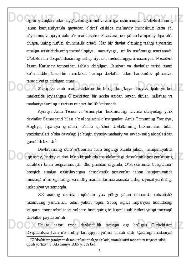 ilg’or   yutuqlari   bilan   uyg’unlashgan   holda   amalga   oshirmoqda.   O’zbekistonning
jahon   hamjamiyatida   qaytadan   e’tirof   etishida   ma’naviy   merosimiz   katta   rol
o’ynamoqda, qaysi  xalq o’z mamlakatini e’zozlasa, uni jahon hamjamiyatiga olib
chiqsa,   uning   nufuzi   shunchalik   ortadi.   Har   bir   davlat   o’zining   tashqi   siyosatini
amalga   oshirishda   aniq  metodologiya,     nazariyaga,     milliy   mafkuraga   asoslanadi.
O’zbekiston   Respublikasining   tashqi   siyosati   metodologiyasi   nazariyasi   Prezident
Islom   Karimov   tomonidan   ishlab   chiqilgan.   Jamiyat   va   davlatlar   tarixi   shuni
ko’rsatadiki,   biron-bir   mamlakat   boshqa   davlatlar   bilan   hamkorlik   qilmasdan
taraqqiyotga erishgan emas.
Sharq   va   arab   mamlakatlarini   bir-biriga   bog’lagan   Buyuk   Ipak   yo’lini
markazida   joylashgan   O’zbekiston   bir   necha   asrdan   buyon   dinlar,   millatlar   va
madaniyatlarning tutashuv nuqtasi bo’lib kelmoqda.
Ayniqsa   Amir   Temur   va   temuriylar     hukmronligi   davrida   dunyodagi   yirik
davlatlar Samarqand bilan o’z aloqalarini o’rnatganlar. Amir Temurning Fransiya,
Angliya,   Ispaniya   qirollari,   o’nlab   qo’shni   davlatlarning   hukmronlari   bilan
yozishmalari o’sha davrdagi jo’shqin siyosiy-madaniy va savdo-sotiq aloqalaridan
guvohlik beradi. 1
Davlatlarning   obro’-e’tiborlari   ham   bugungi   kunda   jahon     hamjamiyatida
iqtisodiy, harbiy qudrat  bilan birgalikda mamlakatdagi  demokratik jarayonlarning
xarakteri   bilan   belgilanmoqda.   Shu   jihatdan   olganda,   O’zbekistonda   bosqichma-
bosqich   amalga   oshirilayotgan   demokratik   jarayonlar   jahon   hamjamiyatida
mustaqil o’rin egallashga va milliy manfaatlarimiz asosida tashqi siyosat yuritishga
imkoniyat yaratmoqda.
XX   asrning   oxirida   inqiloblar   yuz   yilligi   jahon   sahnasida   sotsialistik
tuzumning   yemirilishi   bilan   yakun   topdi.   Sobiq   «qizil   imperiya»   hududidagi
xalqaro   munosabatlar va xalqaro huquqning to’laqonli sub’ektlari yangi mustaqil
davlatlar paydo bo’ldi.
Shular   qatori   uzoq   davlatchilik   tarixiga   ega   bo’lgan   O’zbekiston
Respublikasi   ham   o’z   milliy   taraqqiyot   yo’lini   tanlab   oldi.   Qadimgi   madaniyat
1
.   “ O’zbekiston jamiyatni demokratlashtirish,yangilash, mamlakatni modernizatsiya va isloh 
qilish yo’lida ”   Т .  А kademiya 2005 y. 268 bet.
8 