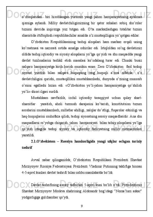 o’choqlaridan     biri   hisoblangan   yurtimiz   yangi   jahon   hamjamiyatining   ajralmas
qismiga   aylandi.   Milliy   davlatchiligimizning   bir   qator   sohalari   sobiq   sho’rolar
tuzumi   davrida   inqirozga   yuz   tutgan   edi.   O’ta   markazlashgan   totalitar   tuzum
sharoitida ittifoqdosh respublikachilar amalda o’z mustaqilligini yo’qotgan edilar.
O’zbekiston   Respublikasining   tashqi   aloqalari   ham   markaz   orqali   uning
ko’rsatmasi   va   nazorati   ostida   amalga   oshirilar   edi.   Istiqloldan   so’ng   davlatimiz
oldida tashqi iqtisodiy va siyosiy aloqalarni yo’lga qo`yish va shu maqsadda yangi
davlat   tuzilmalarini   tashkil   etish   masalasi   ko’ndalang   turar   edi.   Chunki   busiz
xalqaro   hamjamiyatga   kirib   borish   mumkin   emas.   Zero   O’zbekiston     faol   tashqi
siyosat   yuritish   bilan   xalqaro   huquqning   teng   huquqli   a’zosi   sifatida     o’z
davlatchiligini   qurishi,   mustaqillikni   mustahkamlashi,   dunyoda   o’zining   munosib
o’rnini   egallashi   lozim   edi.   «O’zbekiston   yo’li-jahon   hamjamiyatiga   qo’shilish
yo’li» shiori ilgari surildi.
Mustahkam   xavfsizlik,   izchil   iqtisodiy   taraqqiyot   uchun   qulay   shart-
sharoitlar     yaratish,   aholi   turmush   darajasini   ko’tarish,   konstitutsion   tuzum
asoslarini mustahkamlash, millatlar ahilligi, xalqlar do’stligi, fuqarolar erkinligi va
haq-huquqlarini muhofaza qilish, tashqi siyosatning asosiy maqsadlaridir. Ana shu
maqsadlarni ro’yobga chiqarish, jahon  hamjamiyati  bilan tabiiy aloqalarni yo’lga
qo’yish   istagida   tashqi   siyosiy   va   iqtisodiy   faoliyatning   milliy   mexnaizmlari
yaratildi.
2.1.O’zbekiston   –   Rossiya   hamkorligida   yangi   ufqlar   ochgan   tarixiy
tashrif
Avval   xabar   qilinganidek,   O’zbekiston   Respublikasi   Prezidenti   Shavkat
Mirziyoyev   Rossiya   Federatsiyasi   Prezidenti   Vladimir   Putinning   taklifiga   binoan
4-5-aprel kunlari davlat tashrifi bilan ushbu mamlakatda bo’ldi. 
Davlat tashrifining asosiy tadbirlari 5-aprel kuni bo’lib o’tdi. Prezidentimiz
Shavkat   Mirziyoyev   Moskva   shahrining   Aleksandr   bog’idagi   ”Noma’lum   askar”
yodgorligiga gulchambar qo’ydi. 
9 