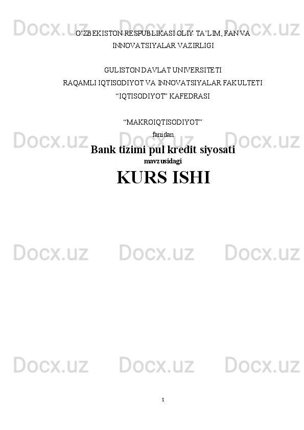 O’ZBEKISTON RESPUBLIKASI OLIY TA’LIM, FAN VA
INNOVATSIYALAR VAZIRLIGI 
 
GULISTON DAVLAT UNIVERSITETI 
RAQAMLI IQTISODIYOT VA INNOVATSIYALAR FAKULTETI 
“IQTISODIYOT” KAFEDRASI 
 
“MAKROIQTISODIYOT” 
fanidan
Bank tizimi pul kredit siyosati
mavzusidagi
KURS ISHI
 
 
 
 
 
          
 
1  
  