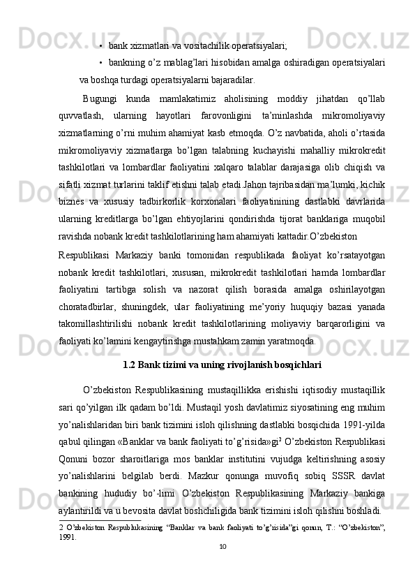 • bank xizmatlari va vositachilik operatsiyalari; 
• bankning o’z mablag’lari hisobidan amalga oshiradigan operatsiyalari
va boshqa turdagi operatsiyalarni bajaradilar. 
 
Bugungi   kunda   mamlakatimiz   aholisining   moddiy   jihatdan   qo’llab
quvvatlash,   ularning   hayotlari   farovonligini   ta’minlashda   mikromoliyaviy
xizmatlarning o’rni muhim ahamiyat kasb etmoqda. O’z navbatida, aholi o’rtasida
mikromoliyaviy   xizmatlarga   bo’lgan   talabning   kuchayishi   mahalliy   mikrokredit
tashkilotlari   va   lombardlar   faoliyatini   xalqaro   talablar   darajasiga   olib   chiqish   va
sifatli xizmat turlarini taklif etishni talab etadi.Jahon tajribasidan ma’lumki, kichik
biznes   va   xususiy   tadbirkorlik   korxonalari   faoliyatinining   dastlabki   davrlarida
ularning   kreditlarga   bo’lgan   ehtiyojlarini   qondirishda   tijorat   banklariga   muqobil
ravishda nobank kredit tashkilotlarining ham ahamiyati kattadir.O’zbekiston 
Respublikasi   Markaziy   banki   tomonidan   respublikada   faoliyat   ko’rsatayotgan
nobank   kredit   tashkilotlari,   xususan,   mikrokredit   tashkilotlari   hamda   lombardlar
faoliyatini   tartibga   solish   va   nazorat   qilish   borasida   amalga   oshirilayotgan
choratadbirlar,   shuningdek,   ular   faoliyatining   me’yoriy   huquqiy   bazasi   yanada
takomillashtirilishi   nobank   kredit   tashkilotlarining   moliyaviy   barqarorligini   va
faoliyati ko’lamini kengaytirishga mustahkam zamin yaratmoqda.  
1.2 Bank tizimi va uning rivojlanish bosqichlari  
O’zbekiston   Respublikasining   mustaqillikka   erishishi   iqtisodiy   mustaqillik
sari qo’yilgan ilk qadam bo’ldi. Mustaqil yosh davlatimiz siyosatining eng muhim
yo’nalishlaridan biri bank tizimini isloh qilishning dastlabki bosqichida 1991-yilda
qabul qilingan «Banklar va bank faoliyati to’g’risida»gi 2
 O’zbekiston Respublikasi
Qonuni   bozor   sharoitlariga   mos   banklar   institutini   vujudga   keltirishning   asosiy
yo’nalishlarini   belgilab   berdi.   Mazkur   qonunga   muvofiq   sobiq   SSSR   davlat
bankining   hududiy   bo’-limi   O’zbekiston   Respublikasining   Markaziy   bankiga
aylantirildi va u bevosita davlat boshchiligida bank tizimini isloh qilishni boshladi. 
2   O’zbekiston   Respublukasining   “Banklar   va   bank   faoliyati   to’g’risida”gi   qonun,   T.:   “O’zbekiston”,
1991. 
10
