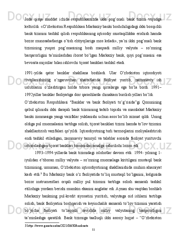 Juda   qisqa   muddat   ichida   respublikamizda   ikki   pog’onali   bank   tizimi   vujudga
keltirildi. «O’zbekiston Respublikasi Markaziy banki boshchiligidagi ikki bosqichli
bank  tizimini   tashkil  qilish  respublikaning  iqtisodiy   mustaqillikka  erishish   hamda
bozor munosabatlariga o’tish ehtiyojlariga mos keladi», ya ni ikki pog’onali bankʼ
tizimining   yuqori   pog’onasining   bosh   maqsadi   milliy   valyuta   –   so’mning
barqarorligini   ta minlashdan   iborat   bo’lgan   Markaziy   bank,   quyi   pog’onasini   esa	
ʼ
bevosita mijozlar bilan ishlovchi tijorat banklari tashkil etadi. 
1991-yilda   qator   banklar   shakllana   boshladi.   Ular   O’zbekiston   iqtisodiyoti
rivojlanishining   o’zgaruvchan   sharoitlarida   faoliyat   yuritib,   zamonaviy   ish
uslublarini   o’zlashtirgan   holda   tobora   yangi   qirralarga   ega   bo’la   bordi.   1991–
1992yillar banklar faoliyatiga doir qarashlarda chinakam burilish yillari bo’ldi. 
O’zbekiston   Respublikasi   "Banklar   va   bank   faoliyati   to’g’risida”gi   Qonunining
qabul   qilinishi   ikki   darajali   bank  tizimining  tarkib  topishi  va  mamlakat   Markaziy
banki zimmasiga yangi vazifalar yuklanishi uchun asos bo’lib xizmat qildi. Uning
oldiga pul muomalasini tartibga solish, tijorat banklari tizimi hamda to’lov tizimini
shakllantirish vazifalari qo’yildi. Iqtisodiyotning turli tarmoqlarini moliyalashtirish
endi   tashkil   etiladigan,   zamonaviy   tamoyil   va   talablar   asosida   faoliyat   yurituvchi
ixtisoslashgan tijorat banklari tomonidan amalga oshirilishi lozim edi.  
1993–1994-yillarda  bank tizimidagi   islohotlar   davom   etdi. 1994-  yilning 1-
iyulidan e tiboran milliy valyuta – so’mning muomalaga kiritilgani mustaqil bank	
ʼ
tizimining, umuman, O’zbekiston iqtisodiyotining shakllanishida muhim ahamiyat
kasb etdi. 3
  Bu Markaziy bank o’z faoliyatida to’liq mustaqil bo’lganini, kelgusida
bozor   instrumentlari   orqali   milliy   pul   tizimini   tartibga   solish   samarali   tashkil
etilishiga yordam berishi mumkin ekanini anglatar edi.
  А ynan shu vaqtdan boshlab
Markaziy   bankning   pul-kredit   siyosatini   yuritish,   valyutaga   oid   ishlarni   tartibga
solish, bank faoliyatini boshqarish va keyinchalik samarali to’lov tizimini yaratish
bo’yicha   faoliyati   to’laqonli   ravishda   milliy   valyutaning   barqarorligini
ta minlashga   qaratildi.   Bank   tizimiga   taalluqli   ikki   asosiy   hujjat   –   “O’zbekiston	
ʼ
3   https://www.gazeta.uz/oz/2021/06/30/banknote     
11  
  