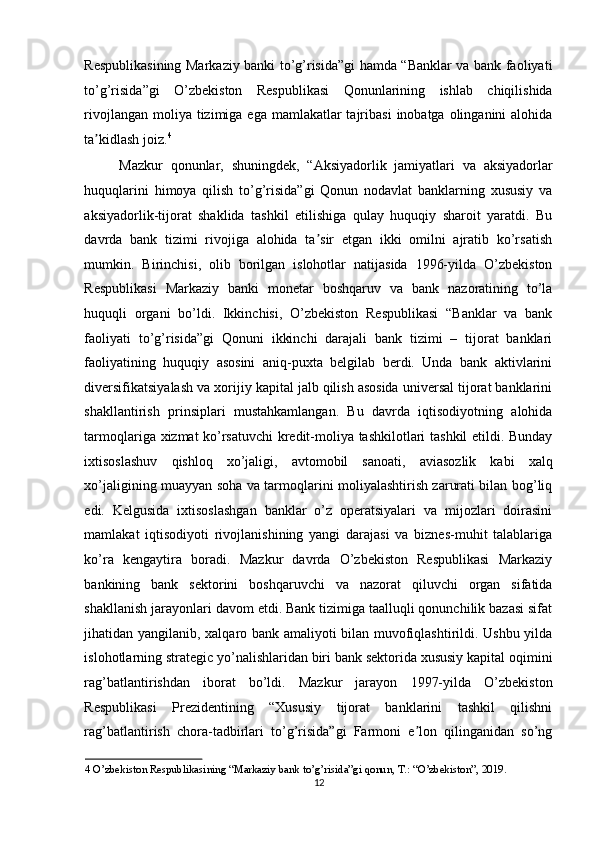 Respublikasining Markaziy banki to’g’risida”gi hamda “Banklar va bank faoliyati
to’g’risida”gi   O’zbekiston   Respublikasi   Qonunlarining   ishlab   chiqilishida
rivojlangan moliya tizimiga ega  mamlakatlar  tajribasi  inobatga  olinganini  alohida
ta kidlash joiz.ʼ 4
  
Mazkur   qonunlar,   shuningdek,   “ А ksiyadorlik   jamiyatlari   va   aksiyadorlar
huquqlarini   himoya   qilish   to’g’risida”gi   Qonun   nodavlat   banklarning   xususiy   va
aksiyadorlik-tijorat   shaklida   tashkil   etilishiga   qulay   huquqiy   sharoit   yaratdi.   Bu
davrda   bank   tizimi   rivojiga   alohida   ta sir   etgan   ikki   omilni   ajratib   ko’rsatish	
ʼ
mumkin.   Birinchisi,   olib   borilgan   islohotlar   natijasida   1996-yilda   O’zbekiston
Respublikasi   Markaziy   banki   monetar   boshqaruv   va   bank   nazoratining   to’la
huquqli   organi   bo’ldi.   Ikkinchisi,   O’zbekiston   Respublikasi   “Banklar   va   bank
faoliyati   to’g’risida”gi   Qonuni   ikkinchi   darajali   bank   tizimi   –   tijorat   banklari
faoliyatining   huquqiy   asosini   aniq-puxta   belgilab   berdi.   Unda   bank   aktivlarini
diversifikatsiyalash va xorijiy kapital jalb qilish asosida universal tijorat banklarini
shakllantirish   prinsiplari   mustahkamlangan.   Bu   davrda   iqtisodiyotning   alohida
tarmoqlariga xizmat ko’rsatuvchi  kredit-moliya tashkilotlari tashkil etildi. Bunday
ixtisoslashuv   qishloq   xo’jaligi,   avtomobil   sanoati,   aviasozlik   kabi   xalq
xo’jaligining muayyan soha va tarmoqlarini moliyalashtirish zarurati bilan bog’liq
edi.   Kelgusida   ixtisoslashgan   banklar   o’z   operatsiyalari   va   mijozlari   doirasini
mamlakat   iqtisodiyoti   rivojlanishining   yangi   darajasi   va   biznes-muhit   talablariga
ko’ra   kengaytira   boradi.   Mazkur   davrda   O’zbekiston   Respublikasi   Markaziy
bankining   bank   sektorini   boshqaruvchi   va   nazorat   qiluvchi   organ   sifatida
shakllanish jarayonlari davom etdi. Bank tizimiga taalluqli qonunchilik bazasi sifat
jihatidan yangilanib, xalqaro bank amaliyoti bilan muvofiqlashtirildi. Ushbu yilda
islohotlarning strategic yo’nalishlaridan biri bank sektorida xususiy kapital oqimini
rag’batlantirishdan   iborat   bo’ldi.   Mazkur   jarayon   1997-yilda   O’zbekiston
Respublikasi   Prezidentining   “Xususiy   tijorat   banklarini   tashkil   qilishni
rag’batlantirish   chora-tadbirlari   to’g’risida”gi   Farmoni   e lon   qilinganidan   so’ng	
ʼ
4  O’zbekiston Respublikasining “Markaziy bank to’g’risida”gi qonun, T.: “O’zbekiston”, 2019. 
12  
  