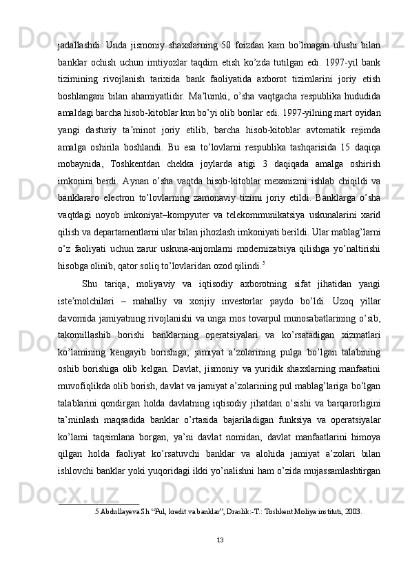 jadallashdi.   Unda   jismoniy   shaxslarning   50   foizdan   kam   bo’lmagan   ulushi   bilan
banklar   ochish   uchun   imtiyozlar   taqdim   etish   ko’zda   tutilgan   edi.   1997-yil   bank
tizimining   rivojlanish   tarixida   bank   faoliyatida   axborot   tizimlarini   joriy   etish
boshlangani   bilan   ahamiyatlidir.   Ma lumki,   o’sha   vaqtgacha   respublika   hududidaʼ
amaldagi barcha hisob-kitoblar kun bo’yi olib borilar edi. 1997-yilning mart oyidan
yangi   dasturiy   ta minot   joriy   etilib,   barcha   hisob-kitoblar   avtomatik   rejimda	
ʼ
amalga   oshirila   boshlandi.   Bu   esa   to’lovlarni   respublika   tashqarisida   15   daqiqa
mobaynida,   Toshkentdan   chekka   joylarda   atigi   3   daqiqada   amalga   oshirish
imkonini   berdi.   А ynan   o’sha   vaqtda   hisob-kitoblar   mexanizmi   ishlab   chiqildi   va
banklararo   electron   to’lovlarning   zamonaviy   tizimi   joriy   etildi.   Banklarga   o’sha
vaqtdagi   noyob   imkoniyat–kompyuter   va   telekommunikatsiya   uskunalarini   xarid
qilish va departamentlarni ular bilan jihozlash imkoniyati berildi. Ular mablag’larni
o’z   faoliyati   uchun   zarur   uskuna-anjomlarni   modernizatsiya   qilishga   yo’naltirishi
hisobga olinib, qator soliq to’lovlaridan ozod qilindi. 5
 
Shu   tariqa,   moliyaviy   va   iqtisodiy   axborotning   sifat   jihatidan   yangi
iste molchilari   –   mahalliy   va   xorijiy   investorlar   paydo   bo’ldi.   Uzoq   yillar	
ʼ
davomida jamiyatning rivojlanishi va unga mos tovarpul munosabatlarining o’sib,
takomillashib   borishi   banklarning   operatsiyalari   va   ko’rsatadigan   xizmatlari
ko’lamining   kengayib   borishiga,   jamiyat   a’zolarining   pulga   bo’lgan   talabining
oshib   borishiga   olib   kelgan.   Davlat,   jismoniy   va   yuridik   shaxslarning   manfaatini
muvofiqlikda olib borish, davlat va jamiyat a’zolarining pul mablag’lariga bo’lgan
talablarini   qondirgan   holda   davlatning   iqtisodiy   jihatdan   o’sishi   va   barqarorligini
ta’minlash   maqsadida   banklar   o’rtasida   bajariladigan   funksiya   va   operatsiyalar
ko’lami   taqsimlana   borgan,   ya’ni   davlat   nomidan,   davlat   manfaatlarini   himoya
qilgan   holda   faoliyat   ko’rsatuvchi   banklar   va   alohida   jamiyat   a’zolari   bilan
ishlovchi banklar yoki yuqoridagi ikki yo’nalishni ham o’zida mujassamlashtirgan
5  Abdullayeva.Sh “Pul, kredit va banklar”, Draslik:-T.: Toshkent Moliya instituti, 2003. 
 
13