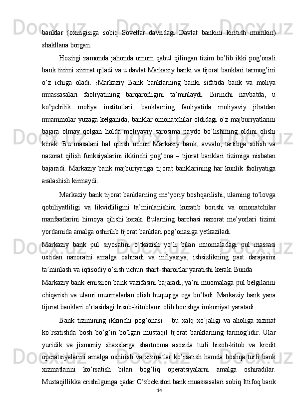 banklar   (oxirigisiga   sobiq   Sovetlar   davridagi   Davlat   bankini   kiritish   mumkin)
shakllana borgan. 
Hozirgi   zamonda   jahonda   umum   qabul   qilingan   tizim   bo’lib  ikki   pog’onali
bank tizimi xizmat qiladi va u davlat Markaziy banki va tijorat banklari tarmog’ini
o’z   ichiga   oladi.  
2 Markaziy   Bank   banklarning   banki   sifatida   bank   va   moliya
muassasalari   faoliyatining   barqarorligini   ta’minlaydi.   Birinchi   navbatda,   u
ko’pchilik   moliya   institutlari,   banklarning   faoliyatida   moliyaviy   jihatdan
muammolar yuzaga kelganida, banklar omonatchilar oldidagi o’z majburiyatlarini
bajara   olmay   qolgan   holda   moliyaviy   sarosima   paydo   bo’lishining   oldini   olishi
kerak.   Bu   masalani   hal   qilish   uchun   Markaziy   bank,   avvalo,   tartibga   solish   va
nazorat   qilish   funksiyalarini   ikkinchi   pog’ona   –   tijorat   banklari   tizimiga   nisbatan
bajaradi.   Markaziy   bank   majburiyatiga   tijorat   banklarining   har   kunlik   faoliyatiga
aralashish kirmaydi. 
Markaziy bank tijorat banklarning me’yoriy boshqarilishi, ularning to’lovga
qobiliyatliligi   va   likvidliligini   ta’minlanishini   kuzatib   borishi   va   omonatchilar
manfaatlarini   himoya   qilishi   kerak.   Bularning   barchasi   nazorat   me’yorlari   tizimi
yordamida amalga oshirilib tijorat banklari pog’onasiga yetkaziladi. 
Markaziy   bank   pul   siyosatini   o’tkazish   yo’li   bilan   muomaladagi   pul   massasi
ustidan   nazoratni   amalga   oshiradi   va   inflyasiya,   ishsizlikning   past   darajasini
ta’minlash va iqtisodiy o’sish uchun shart-sharoitlar yaratishi kerak. Bunda 
Markaziy bank emission bank vazifasini bajaradi, ya’ni muomalaga pul belgilarini
chiqarish  va ularni  muomaladan  olish  huquqiga ega  bo’ladi. Markaziy  bank  yana
tijorat banklari o’rtasidagi hisob-kitoblarni olib borishga imkoniyat yaratadi. 
Bank   tizimining   ikkinchi   pog’onasi   –   bu   xalq   xo’jaligi   va   aholiga   xizmat
ko’rsatishda   bosh   bo’g’in   bo’lgan   mustaqil   tijorat   banklarning   tarmog’idir.   Ular
yuridik   va   jismoniy   shaxslarga   shartnoma   asosida   turli   hisob-kitob   va   kredit
operatsiyalarini   amalga   oshirish   va   xizmatlar   ko’rsatish   hamda   boshqa   turli   bank
xizmatlarini   ko’rsatish   bilan   bog’liq   operatsiyalarni   amalga   oshiradilar.
Mustaqillikka erishilgunga qadar O’zbekiston bank muassasalari sobiq Ittifoq bank
14