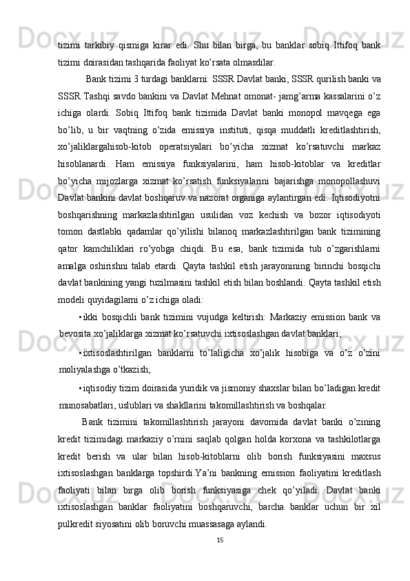 tizimi   tarkibiy   qismiga   kirar   edi.   Shu   bilan   birga,   bu   banklar   sobiq   Ittifoq   bank
tizimi doirasidan tashqarida faoliyat ko’rsata olmasdilar. 
Bank tizimi 3 turdagi banklarni: SSSR Davlat banki, SSSR qurilish banki va 
SSSR Tashqi savdo bankini va Davlat Mehnat omonat- jamg’arma kassalarini o’z
ichiga   olardi.   Sobiq   Ittifoq   bank   tizimida   Davlat   banki   monopol   mavqega   ega
bo’lib,   u   bir   vaqtning   o’zida   emissiya   instituti,   qisqa   muddatli   kreditlashtirish,
xo’jaliklargahisob-kitob   operatsiyalari   bo’yicha   xizmat   ko’rsatuvchi   markaz
hisoblanardi.   Ham   emissiya   funksiyalarini,   ham   hisob-kitoblar   va   kreditlar
bo’yicha   mijozlarga   xizmat   ko’rsatish   funksiyalarini   bajarishga   monopollashuvi
Davlat bankini davlat boshqaruv va nazorat organiga aylantirgan edi. Iqtisodiyotni
boshqarishning   markazlashtirilgan   usulidan   voz   kechish   va   bozor   iqtisodiyoti
tomon   dastlabki   qadamlar   qo’yilishi   bilanoq   markazlashtirilgan   bank   tizimining
qator   kamchiliklari   ro’yobga   chiqdi.   Bu   esa,   bank   tizimida   tub   o’zgarishlarni
amalga   oshirishni   talab   etardi.   Qayta   tashkil   etish   jarayonining   birinchi   bosqichi
davlat bankining yangi tuzilmasini tashkil etish bilan boshlandi.  Qayta tashkil etish
modeli quyidagilarni o’z ichiga oladi:  
• ikki   bosqichli   bank   tizimini   vujudga   keltirish:   Markaziy   emission   bank   va
bevosita xo’jaliklarga xizmat ko’rsatuvchi ixtisoslashgan davlat banklari; 
• ixtisoslashtirilgan   banklarni   to’laligicha   xo’jalik   hisobiga   va   o’z   o’zini
moliyalashga o’tkazish; 
• iqtisodiy tizim doirasida yuridik va jismoniy shaxslar bilan bo’ladigan kredit
munosabatlari, uslublari va shakllarini takomillashtirish va boshqalar. 
Bank   tizimini   takomillashtirish   jarayoni   davomida   davlat   banki   o’zining
kredit   tizimidagi   markaziy   o’rnini   saqlab   qolgan   holda   korxona   va   tashkilotlarga
kredit   berish   va   ular   bilan   hisob-kitoblarni   olib   borish   funksiyasini   maxsus
ixtisoslashgan   banklarga   topshirdi.Ya’ni   bankning   emission   faoliyatini   kreditlash
faoliyati   bilan   birga   olib   borish   funksiyasiga   chek   qo’yiladi.   Davlat   banki
ixtisoslashgan   banklar   faoliyatini   boshqaruvchi,   barcha   banklar   uchun   bir   xil
pulkredit siyosatini olib boruvchi muassasaga aylandi.  
15  
  