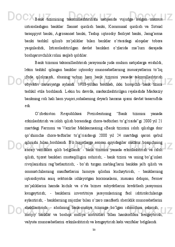 Bank   tizimining   takomillashtirilishi   natijasida   vujudga   kelgan   maxsus
ixtisoslashgan   banklar:   Sanoat   qurilish   banki,   Kommunal   qurilish   va   Sotsial
taraqqiyot   banki,   Agrosanoat   banki,   Tashqi   iqtisodiy   faoliyat   banki,   Jamg’arma
banki   tashkil   qilinib   xo’jaliklar   bilan   banklar   o’rtasidagi   aloqalar   tobora
yaqinlashdi,   Ixtisoslashtirilgan   davlat   banklari   o’zlarida   ma’lum   darajada
boshqaruvchilik rolini saqlab qoldilar.  
Bank  tizimini  takomillashtirish  jarayonida  juda  muhim  natijalarga  erishildi,
lekin   tashkil   qilingan   banklar   iqtisodiy   munosabatlarning   xususiyatlarini   to’liq
ifoda   qilolmasdi,   shuning   uchun   ham   bank   tizimini   yanada   takomillashtirish
obyektiv   zaruriyatga   aylandi.   1988-yildan   boshlab,   ikki   bosqichli   bank   tizimi
tashkil   etila   boshlandi.   Lekin   bu   davrda,   markazlashtirilgan   rejalashda   Markaziy
bankning roli hali ham yuqori,sohalarning deyarli hamma qismi davlat tasarrufida
edi. 
O’zbekiston   Respublikasi   Prezidentining   “Bank   tizimini   yanada
erkinlashtirish va isloh qilish borasidagi chora-tadbirlari to’g’risida”gi 2000 yil 21
martdagi   Farmoni   va   Vazirlar   Mahkamasinig   «Bank   tizimini   isloh   qilishga   doir
qo’shimcha   chora-tadbirlar   to’g’risida»gi   2000   yil   24   martdagi   qarori   qabul
qilinishi   bilan   boshlandi.   Bu   hujjatlarga   asosan   quyidagilar   mazkur   bosqichning
asosiy   vazifalari   qilib   belgilandi:   -   bank   tizimini   yanada   erkinlashtirish   va   isloh
qilish,   tijorat   banklari   mustaqilligini   oshirish;   -   bank   tizimi   va   uning   bo’g’inlari
rivojlanishini   rag’batlantirish;   -   bo’sh   turgan   mablag’larni   bankka   jalb   qilish   va
omonatchilarning   manfaatlarini   himoya   qilishni   kuchaytirish;   -   banklarning
iqtisodiyotni   aniq   sektorida   ishlayotgan   korxonalarni,   xususan   dehqon,   fermer
xo’jaliklarini   hamda   kichik   va   o’rta   biznes   subyektlarini   kreditlash   jarayonini
kengaytirish;   -   banklarni   investitsiya   jarayonlarining   faol   ishtirokchilariga
aylantirish; - banklarning mijozlar bilan o’zaro manfaatli sheriklik munosabatlarini
shakllantirish;   -   aholining   bank-moliya   tizimiga   bo’lgan   ishonchini   oshirish;   -
xorijiy   banklar   va   boshqa   moliya   institutlari   bilan   hamkorlikni   kengaytirish,
valyuta munosabatlarini erkinlashtirish va kengaytirish kabi vazifalar belgilandi. 
16  
  