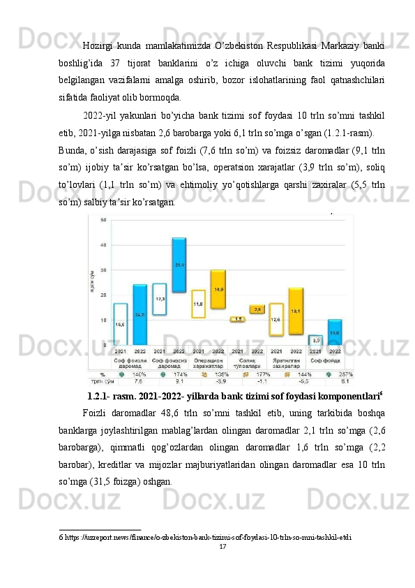 Hozirgi   kunda   mamlakatimizda   O’zbekiston   Respublikasi   Markaziy   banki
boshlig’ida   37   tijorat   banklarini   o’z   ichiga   oluvchi   bank   tizimi   yuqorida
belgilangan   vazifalarni   amalga   oshirib,   bozor   islohatlarining   faol   qatnashchilari
sifatida faoliyat olib bormoqda.  
2022-yil   yakunlari   bo’yicha   bank   tizimi   sof   foydasi   10   trln   so’mni   tashkil
etib, 2021-yilga nisbatan 2,6 barobarga yoki 6,1 trln so’mga o’sgan (1.2.1-rasm). 
Bunda,   o’sish   darajasiga   sof   foizli   (7,6   trln   so’m)   va   foizsiz   daromadlar   (9,1   trln
so’m)   ijobiy   ta sir   ko’rsatgan   bo’lsa,   operatsion   xarajatlar   (3,9   trln   so’m),   soliqʼ
to’lovlari   (1,1   trln   so’m)   va   ehtimoliy   yo’qotishlarga   qarshi   zaxiralar   (5,5   trln
so’m) salbiy ta sir ko’rsatgan. 
ʼ
1.2.1- rasm. 2021-2022- yillarda bank tizimi sof foydasi komponentlari 6
Foizli   daromadlar   48,6   trln   so’mni   tashkil   etib,   uning   tarkibida   boshqa
banklarga   joylashtirilgan   mablag’lardan   olingan   daromadlar   2,1   trln   so’mga   (2,6
barobarga),   qimmatli   qog’ozlardan   olingan   daromadlar   1,6   trln   so’mga   (2,2
barobar),   kreditlar   va   mijozlar   majburiyatlaridan   olingan   daromadlar   esa   10   trln
so’mga (31,5 foizga) oshgan. 
6  https://uzreport.news/finance/o-zbekiston-bank-tizimi-sof-foydasi-10-trln-so-mni-tashkil-etdi  
17  
  