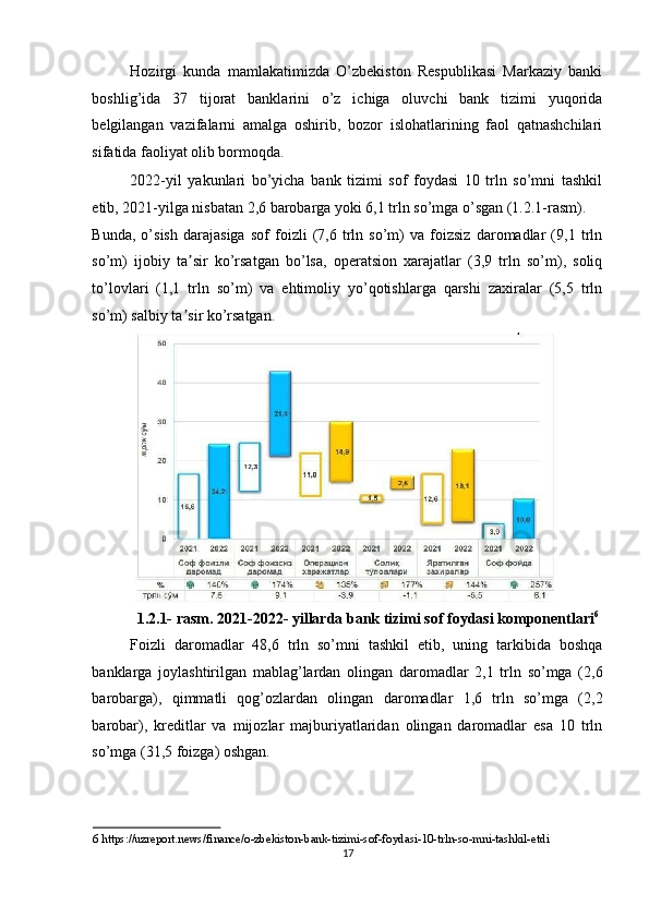 Hozirgi   kunda   mamlakatimizda   O’zbekiston   Respublikasi   Markaziy   banki
boshlig’ida   37   tijorat   banklarini   o’z   ichiga   oluvchi   bank   tizimi   yuqorida
belgilangan   vazifalarni   amalga   oshirib,   bozor   islohatlarining   faol   qatnashchilari
sifatida faoliyat olib bormoqda.  
2022-yil   yakunlari   bo’yicha   bank   tizimi   sof   foydasi   10   trln   so’mni   tashkil
etib, 2021-yilga nisbatan 2,6 barobarga yoki 6,1 trln so’mga o’sgan (1.2.1-rasm). 
Bunda,   o’sish   darajasiga   sof   foizli   (7,6   trln   so’m)   va   foizsiz   daromadlar   (9,1   trln
so’m)   ijobiy   ta sir   ko’rsatgan   bo’lsa,   operatsion   xarajatlar   (3,9   trln   so’m),   soliqʼ
to’lovlari   (1,1   trln   so’m)   va   ehtimoliy   yo’qotishlarga   qarshi   zaxiralar   (5,5   trln
so’m) salbiy ta sir ko’rsatgan. 
ʼ
1.2.1- rasm. 2021-2022- yillarda bank tizimi sof foydasi komponentlari 6
Foizli   daromadlar   48,6   trln   so’mni   tashkil   etib,   uning   tarkibida   boshqa
banklarga   joylashtirilgan   mablag’lardan   olingan   daromadlar   2,1   trln   so’mga   (2,6
barobarga),   qimmatli   qog’ozlardan   olingan   daromadlar   1,6   trln   so’mga   (2,2
barobar),   kreditlar   va   mijozlar   majburiyatlaridan   olingan   daromadlar   esa   10   trln
so’mga (31,5 foizga) oshgan. 
6  https://uzreport.news/finance/o-zbekiston-bank-tizimi-sof-foydasi-10-trln-so-mni-tashkil-etdi  
17