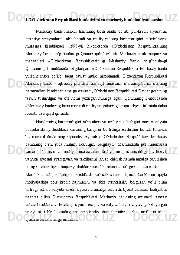 1.3 O’zbekiston Respublikasi bank tizimi va markaziy bank faoliyati asoslari  
Markaziy   bank   mazkur   tizimning   bosh   banki   bo’lib,   pul-kredit   siyosatini,
emissiya   jarayonlarini   olib   boradi   va   milliy   pulning   barqarorligini   ta’minlovchi
muassasa   hisoblanadi.   1995-yil   21-dekabrda   «O’zbekiston   Respublikasining
Markaziy   banki   to’g’risida»   gi   Qonuni   qabul   qilindi.   Markaziy   bank   maqomi   va
maqsadlari   «O’zbekiston   Respublikasining   Markaziy   Banki   to’g’risida»gi
Qonunning   1-moddasida   belgilangan:   «O’zbekiston   Respublikasi   Markaziy   banki
yuridik   shaxs   bo’lib,   faqat   davlat   mulki   hisoblanadi.   O’zbekiston   Respublikasi
Markaziy   banki   –   iqtisodiy   jihatdan   mustaqil   muassasa,   o’z   xarajatlarini   o’zining
daromadlari hisobidan amalga oshiradi, O’zbekiston Respublikasi Davlat gerbining
tasviri   tushirilgan   va   o’z   nomi   yozilgan   muhrga   ega».   Qonunning   3-moddasida
«Markaziy bankning bosh maqsadi milliy valyutaning barqarorligini ta’minlashdan
iborat» deb qayd qilinadi.  
Narxlarning   barqarorligini   ta’minlash   va   milliy   pul   birligini   xorijiy   valyuta
bozorlarida   ayirboshlash   kursining   barqaror   bo’lishiga   erishishni   ko’zda   tutuvchi
bu   maqsad   davlatning   iqtisodiy   siyosatida   O’zbekiston   Respublikasi   Markaziy
bankining   o’rni   juda   muhim   ekanligini   belgilaydi.   Mamlakatda   pul   muomalasi
samarali   bo’lishi   va   moliya   muassasalari   faoliyatining   ishonchliligi   pul-kredit,
valyuta siyosati strategiyasi va taktikasini ishlab chiqish hamda amalga oshirishda
uning mustaqilligini huquqiy jihatdan mustahkamlash zarurligini taqozo etadi. 
Mamlakat   xalq   xo’jaligini   kreditlash   ko’rsatkichlarini   tijorat   banklarini   qayta
moliyalashga   doir   kredit   hajmlarini   va   foiz   stavkalarini   belgilash   yo’li   bilan
tartibga solish, valyuta-kredit siyosatini amalga oshirish, tijorat banklari faoliyatini
nazorat   qilish   O’zbekiston   Respublikasi   Markaziy   bankining   mustaqil   siyosiy
sohasi hisoblanadi. Mustaqil siyosat esa pul va valyuta bozorida yuzaga kelayotgan
vaziyatni,   ichki   bozordagi   makroiqtisodiy   shart-sharoitni,   tashqi   omillarni   tahlil
qilish asosida amalga oshiriladi. 
18  
  