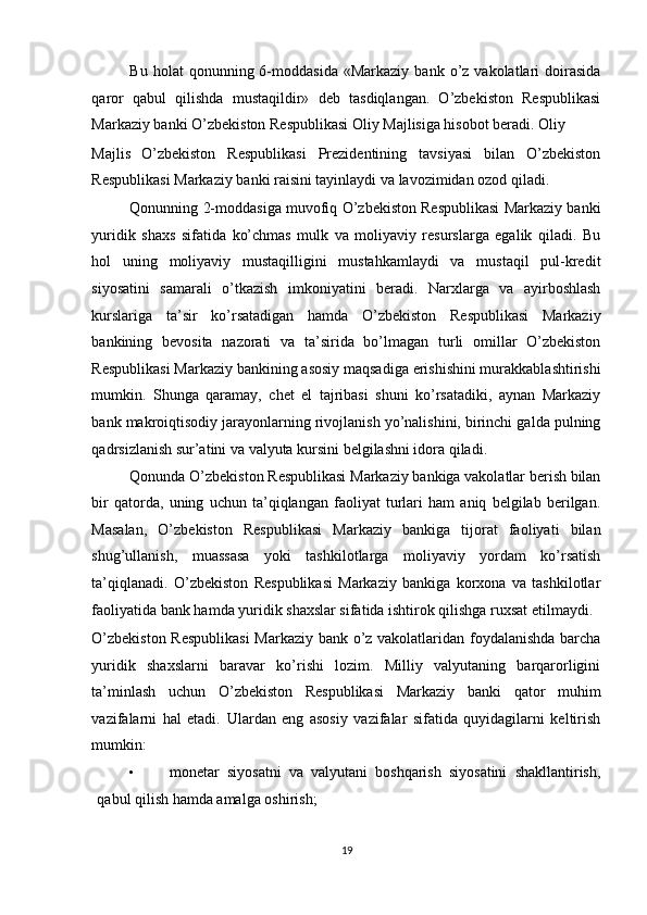 Bu  holat  qonunning  6-moddasida  «Markaziy   bank  o’z  vakolatlari   doirasida
qaror   qabul   qilishda   mustaqildir»   deb   tasdiqlangan.   O’zbekiston   Respublikasi
Markaziy banki O’zbekiston Respublikasi Oliy Majlisiga hisobot beradi. Oliy 
Majlis   O’zbekiston   Respublikasi   Prezidentining   tavsiyasi   bilan   O’zbekiston
Respublikasi Markaziy banki raisini tayinlaydi va lavozimidan ozod qiladi.  
Qonunning 2-moddasiga muvofiq O’zbekiston Respublikasi Markaziy banki
yuridik   shaxs   sifatida   ko’chmas   mulk   va   moliyaviy   resurslarga   egalik   qiladi.   Bu
hol   uning   moliyaviy   mustaqilligini   mustahkamlaydi   va   mustaqil   pul-kredit
siyosatini   samarali   o’tkazish   imkoniyatini   beradi.   Narxlarga   va   ayirboshlash
kurslariga   ta’sir   ko’rsatadigan   hamda   O’zbekiston   Respublikasi   Markaziy
bankining   bevosita   nazorati   va   ta’sirida   bo’lmagan   turli   omillar   O’zbekiston
Respublikasi Markaziy bankining asosiy maqsadiga erishishini murakkablashtirishi
mumkin.   Shunga   qaramay,   chet   el   tajribasi   shuni   ko’rsatadiki,   aynan   Markaziy
bank makroiqtisodiy jarayonlarning rivojlanish yo’nalishini, birinchi galda pulning
qadrsizlanish sur’atini va valyuta kursini belgilashni idora qiladi.  
Qonunda O’zbekiston Respublikasi Markaziy bankiga vakolatlar berish bilan
bir   qatorda,   uning   uchun   ta’qiqlangan   faoliyat   turlari   ham   aniq   belgilab   berilgan.
Masalan,   O’zbekiston   Respublikasi   Markaziy   bankiga   tijorat   faoliyati   bilan
shug’ullanish,   muassasa   yoki   tashkilotlarga   moliyaviy   yordam   ko’rsatish
ta’qiqlanadi.   O’zbekiston   Respublikasi   Markaziy   bankiga   korxona   va   tashkilotlar
faoliyatida bank hamda yuridik shaxslar sifatida ishtirok qilishga ruxsat etilmaydi. 
O’zbekiston Respublikasi  Markaziy bank o’z vakolatlaridan foydalanishda barcha
yuridik   shaxslarni   baravar   ko’rishi   lozim.   Milliy   valyutaning   barqarorligini
ta’minlash   uchun   O’zbekiston   Respublikasi   Markaziy   banki   qator   muhim
vazifalarni   hal   etadi.   Ulardan   eng   asosiy   vazifalar   sifatida   quyidagilarni   keltirish
mumkin: 
• monetar   siyosatni   va   valyutani   boshqarish   siyosatini   shakllantirish,
qabul qilish hamda amalga oshirish; 
19