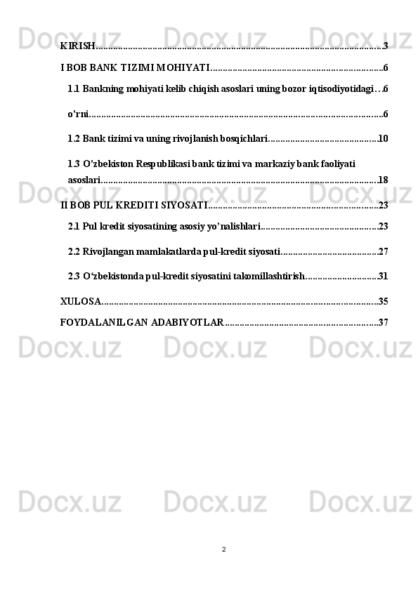 KIRISH ..................................................................................................................... 3
I BOB BANK TIZIMI MOHIYATI ...................................................................... 6
1.1 Bankning mohiyati kelib chiqish asoslari uning bozor iqtisodiyotidagi . . . 6
o’rni ....................................................................................................................... 6
1.2 Bank tizimi va uning rivojlanish bosqichlari ............................................. 10
1.3 O’zbekiston Respublikasi bank tizimi va markaziy bank faoliyati 
asoslari ................................................................................................................. 18
II BOB PUL KREDITI SIYOSATI ..................................................................... 23
2.1 Pul kredit siyosatining asosiy yo’nalishlari ................................................ 23
2.2 Rivojlangan mamlakatlarda pul-kredit siyosati ........................................ 27
2.3 O zbekistonda pul-kredit siyosatini takomillashtirishʻ .............................. 31
XULOSA ................................................................................................................ 35
FOYDALANILGAN ADABIYOTLAR .............................................................. 37
2  
  