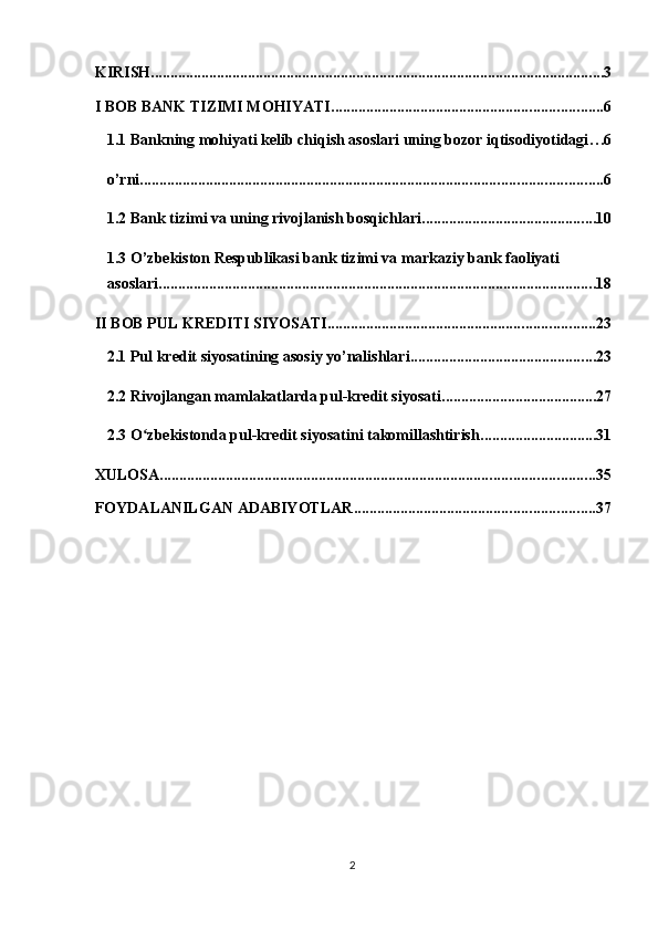 KIRISH ..................................................................................................................... 3
I BOB BANK TIZIMI MOHIYATI ...................................................................... 6
1.1 Bankning mohiyati kelib chiqish asoslari uning bozor iqtisodiyotidagi . . . 6
o’rni ....................................................................................................................... 6
1.2 Bank tizimi va uning rivojlanish bosqichlari ............................................. 10
1.3 O’zbekiston Respublikasi bank tizimi va markaziy bank faoliyati 
asoslari ................................................................................................................. 18
II BOB PUL KREDITI SIYOSATI ..................................................................... 23
2.1 Pul kredit siyosatining asosiy yo’nalishlari ................................................ 23
2.2 Rivojlangan mamlakatlarda pul-kredit siyosati ........................................ 27
2.3 O zbekistonda pul-kredit siyosatini takomillashtirishʻ .............................. 31
XULOSA ................................................................................................................ 35
FOYDALANILGAN ADABIYOTLAR .............................................................. 37
2