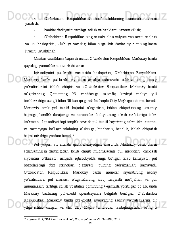 • O’zbekiston   Respublikasida   hisob-kitoblarning   samarali   tizimini
yaratish; 
• banklar faoliyatini tartibga solish va banklarni nazorat qilish; 
• O’zbekiston   Respublikasining   rasmiy   oltin-valyuta   zahirasini   saqlash
va   uni   boshqarish;   -   Moliya   vazirligi   bilan   birgalikda   davlat   byudjetining   kassa
ijrosini uyushtirish.  
Mazkur vazifalarni bajarish uchun O’zbekiston Respublikasi Markaziy banki
quyidagi yumushlarni ado etishi zarur.  
Iqtisodiyotni   pul-kredit   vositasida   boshqarish,   O’zbekiston   Respublikasi
Markaziy   banki   pul-kredit   siyosatini   amalga   oshiruvchi   sifatida   uning   asosiy
yo’nalishlarini   ishlab   chiqish   va   «O’zbekiston   Respublikasi   Markaziy   banki
to’g’risida»gi   Qonunning   23-   moddasiga   muvofiq   keyingi   moliya   yili
boshlanishiga uzog’i bilan 30 kun qolganda bu haqda Oliy Majlisga axborot beradi.
Markaziy   bank   pul   taklifi   hajmini   o’zgartirib,   ishlab   chiqarishning   umumiy
hajmiga,   bandlik   darajasiga   va   korxonalar   faoliyatining   o’sish   sur’atlariga   ta’sir
ko’rsatadi. Iqtisodiyotdagi tanglik davrida pul taklifi hajmining oshirilishi iste’mol
va   sarmoyaga   bo’lgan   talabning   o’sishiga,   binobarin,   bandlik,   ishlab   chiqarish
hajmi ortishiga yordam beradi. 7
 
Pul   yuqori   sur’atlarda   qadrsizlanayotgan   sharoitda   Markaziy   bank   ularni
sekinlashtirish   zarurligidan   kelib   chiqib   muomaladagi   pul   miqdorini   cheklash
siyosatini   o’tkazadi,   natijada   iqtisodiyotda   unga   bo’lgan   talab   kamayadi,   pul
bozorlaridagi   foiz   stavkalari   o’zgaradi,   pulning   qadrsizlanishi   kamayadi.
O’zbekiston   Respublikasi   Markaziy   banki   monetar   siyosatining   asosiy
yo’nalishlari,   pul   massasi   o’zgarishining   aniq   maqsadli   mo’ljallari   va   pul
muomalasini tartibga solish vositalari qonunning 4-qismida yoritilgan bo’lib, unda
Markaziy   bankning   pul-kredit   operatsiyalari   belgilab   berilgan.   O’zbekiston
Respublikasi   Markaziy   banki   pul-kredit   siyosatining   asosiy   yo’nalishlarini   bir
yilga   ishlab   chiqadi   va   ular   Oliy   Majlis   tomonidan   tasdiqlangandan   so’ng   u
7  Niyozov.Z.D, “Pul kredit va banklar”, O’quv qo’llanma:-S.: SamDU, 2018. 
20
