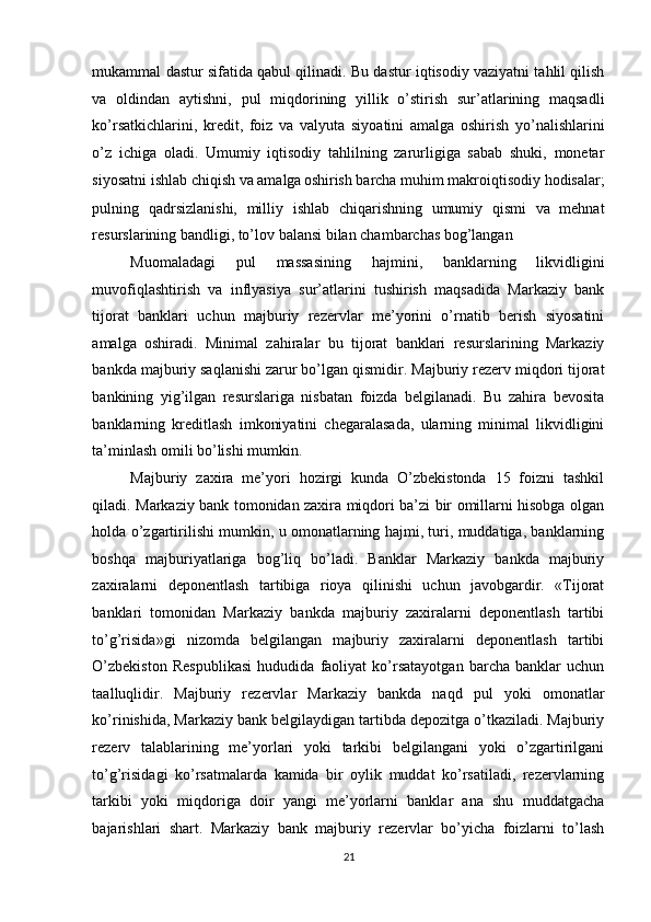 mukammal dastur sifatida qabul qilinadi. Bu dastur iqtisodiy vaziyatni tahlil qilish
va   oldindan   aytishni,   pul   miqdorining   yillik   o’stirish   sur’atlarining   maqsadli
ko’rsatkichlarini,   kredit,   foiz   va   valyuta   siyoatini   amalga   oshirish   yo’nalishlarini
o’z   ichiga   oladi.   Umumiy   iqtisodiy   tahlilning   zarurligiga   sabab   shuki,   monetar
siyosatni ishlab chiqish va amalga
  oshirish barcha muhim makroiqtisodiy hodisalar;
pulning   qadrsizlanishi,   milliy   ishlab   chiqarishning   umumiy   qismi   va   mehnat
resurslarining bandligi, to’lov balansi bilan chambarchas bog’langan 
Muomaladagi   pul   massasining   hajmini,   banklarning   likvidligini
muvofiqlashtirish   va   inflyasiya   sur’atlarini   tushirish   maqsadida   Markaziy   bank
tijorat   banklari   uchun   majburiy   rezervlar   me’yorini   o’rnatib   berish   siyosatini
amalga   oshiradi.   Minimal   zahiralar   bu   tijorat   banklari   resurslarining   Markaziy
bankda majburiy saqlanishi zarur bo’lgan qismidir. Majburiy rezerv miqdori tijorat
bankining   yig’ilgan   resurslariga   nisbatan   foizda   belgilanadi.   Bu   zahira   bevosita
banklarning   kreditlash   imkoniyatini   chegaralasada,   ularning   minimal   likvidligini
ta’minlash omili bo’lishi mumkin. 
Majburiy   zaxira   me’yori   hozirgi   kunda   O’zbekistonda   15   foizni   tashkil
qiladi.   Markaziy bank tomonidan zaxira miqdori ba’zi bir omillarni hisobga olgan
holda o’zgartirilishi mumkin, u omonatlarning hajmi, turi, muddatiga, banklarning
boshqa   majburiyatlariga   bog’liq   bo’ladi.   Banklar   Markaziy   bankda   majburiy
zaxiralarni   deponentlash   tartibiga   rioya   qilinishi   uchun   javobgardir.   «Tijorat
banklari   tomonidan   Markaziy   bankda   majburiy   zaxiralarni   deponentlash   tartibi
to’g’risida»gi   nizomda   belgilangan   majburiy   zaxiralarni   deponentlash   tartibi
O’zbekiston   Respublikasi   hududida   faoliyat   ko’rsatayotgan   barcha   banklar   uchun
taalluqlidir.   Majburiy   rezervlar   Markaziy   bankda   naqd   pul   yoki   omonatlar
ko’rinishida, Markaziy bank belgilaydigan tartibda depozitga o’tkaziladi. Majburiy
rezerv   talablarining   me’yorlari   yoki   tarkibi   belgilangani   yoki   o’zgartirilgani
to’g’risidagi   ko’rsatmalarda   kamida   bir   oylik   muddat   ko’rsatiladi,   rezervlarning
tarkibi   yoki   miqdoriga   doir   yangi   me’yorlarni   banklar   ana   shu   muddatgacha
bajarishlari   shart.   Markaziy   bank   majburiy   rezervlar   bo’yicha   foizlarni   to’lash
21  
  