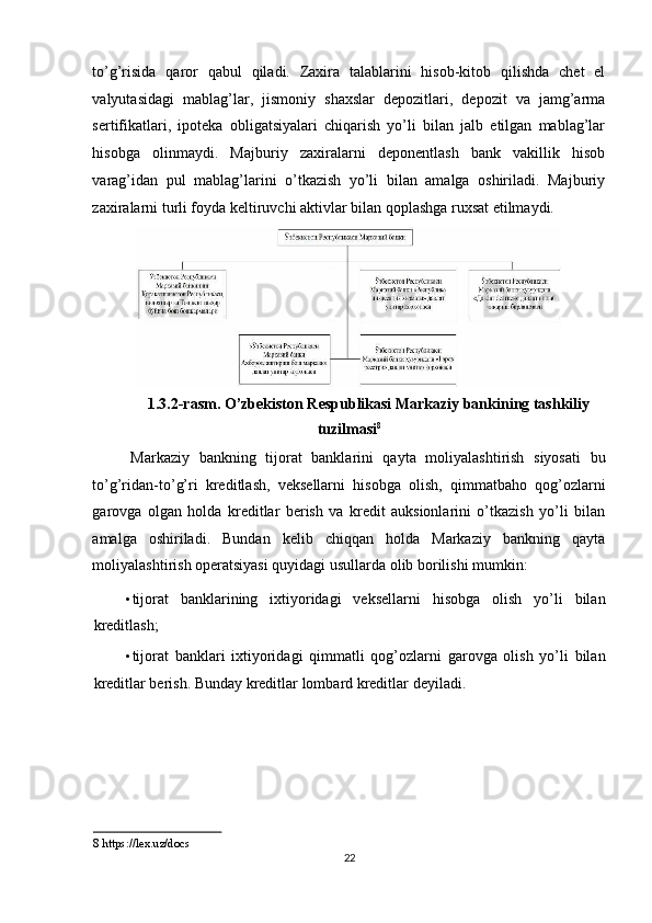 to’g’risida   qaror   qabul   qiladi.   Zaxira   talablarini   hisob-kitob   qilishda   chet   el
valyutasidagi   mablag’lar,   jismoniy   shaxslar   depozitlari,   depozit   va   jamg’arma
sertifikatlari,   ipoteka   obligatsiyalari   chiqarish   yo’li   bilan   jalb   etilgan   mablag’lar
hisobga   olinmaydi.   Majburiy   zaxiralarni   deponentlash   bank   vakillik   hisob
varag’idan   pul   mablag’larini   o’tkazish   yo’li   bilan   amalga   oshiriladi.   Majburiy
zaxiralarni turli foyda keltiruvchi aktivlar bilan qoplashga ruxsat etilmaydi.  
1.3.2-rasm. O’zbekiston Respublikasi Markaziy bankining tashkiliy 
tuzilmasi 8
 
Markaziy   bankning   tijorat   banklarini   qayta   moliyalashtirish   siyosati   bu
to’g’ridan-to’g’ri   kreditlash,   veksellarni   hisobga   olish,   qimmatbaho   qog’ozlarni
garovga   olgan   holda   kreditlar   berish   va   kredit   auksionlarini   o’tkazish   yo’li   bilan
amalga   oshiriladi.   Bundan   kelib   chiqqan   holda   Markaziy   bankning   qayta
moliyalashtirish operatsiyasi quyidagi usullarda olib borilishi mumkin: 
• tijorat   banklarining   ixtiyoridagi   veksellarni   hisobga   olish   yo’li   bilan
kreditlash; 
• tijorat   banklari   ixtiyoridagi   qimmatli   qog’ozlarni   garovga   olish   yo’li   bilan
kreditlar berish. Bunday kreditlar lombard kreditlar deyiladi. 
 
 
 
 
 
8  https://lex.uz/docs 
22  
  
