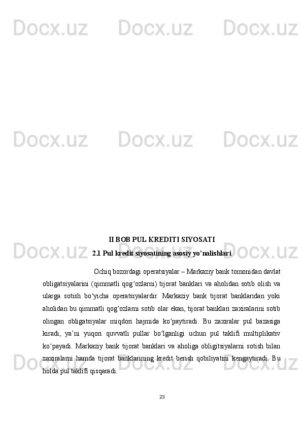    
 
 
 
 
 
 
 
 
 
 
 
 
II BOB PUL KREDITI SIYOSATI  
2.1 Pul kredit siyosatining asosiy yo’nalishlari  
Ochiq bozordagi operatsiyalar – Markaziy bank tomonidan davlat 
obligatsiyalarini  (qimmatli  qog ozlarni)  tijorat  banklari   va aholidan  sotib  olish  vaʻ
ularga   sotish   bo yicha   operatsiyalardir.   Markaziy   bank   tijorat   banklaridan   yoki	
ʻ
aholidan bu qimmatli qog ozlarni sotib olar ekan, tijorat banklari zaxiralarini sotib	
ʻ
olingan   obligatsiyalar   miqdori   hajmida   ko paytiradi.   Bu   zaxiralar   pul   bazasiga	
ʻ
kiradi,   ya’ni   yuqori   quvvatli   pullar   bo lganligi   uchun   pul   taklifi   multiplikativ	
ʻ
ko payadi.   Markaziy   bank   tijorat   banklari   va   aholiga   obligitsiyalarni   sotish   bilan	
ʻ
zaxiralarni   hamda   tijorat   banklarining   kredit   berish   qobiliyatini   kengaytiradi.   Bu
holda pul taklifi qisqaradi. 
23  
  