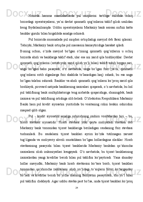 Hozirda   hamma   mamlakatlarda   pul   miqdorini   tartibga   solishda   ochiq
bozordagi operatsiyalarni, ya’ni davlat qimmatli qog ozlarini taklif qilish usulidanʻ
keng   foydalanilmoqda.   Ushbu   operatsiyalarni   Markaziy   bank   asosan   nufuzi   katta
banklar guruhi bilan birgalikda amalga oshiradi. 
Pul bozorida muomalada pul miqdori ortiqchaligi mavjud deb faraz qilamiz.
Tabiiyki, Markaziy bank ortiqcha pul massasini kamaytirishga harakat qiladi. 
Buning   uchun,   o zida   mavjud   bo lgan   o zining   qimmatli   qog ozlarini   u   ochiq	
ʻ ʻ ʻ ʻ
bozorda aholi va banklarga taklif etadi, ular esa uni xarid qila boshlaydilar. Davlat
qimmatli qog ozlarini (sotish yoki xarid qilish yo li bilan) taklifi oshib borgan sari,	
ʻ ʻ
unga   bo lgan   baho   pasayadi,   o z   navbatida,   unga   bo lgan   foiz   (ya’ni,   qimmatli	
ʻ ʻ ʻ
qog ozlarni   sotib   olganlarga   foiz   shaklida   to lanadigan   haq)   oshadi,   bu   esa   unga	
ʻ ʻ
bo lgan talabni oshiradi. Banklar va aholi qimmatli qog ozlarni ko proq xarid qila
ʻ ʻ ʻ
boshlaydi, pirovard natijada banklarning zaxiralari qisqaradi, o z navbatida, bu hol	
ʻ
pul taklifining bank multiplikatoriga teng nisbatda qisqarishiga, shuningdek, bank
zaxirasi va pul taklifining ortishiga olib keladi. O zbekiston Respublikasi Markaziy	
ʻ
Banki   ham   pul   kredit   siyosatini   yuritishda   bu   vositaning   rolini   keskin   oshirishni
maqsad qilib olgan. 
Pul   -   kredit   siyosatini   amalga   oshirishning   muhim   vositalardan   biri   –   bu,
hisob   stavkasi   siyosatidir.   Hisob   stavkasi   yoki   qayta   moliyalash   stavkasi   deb
Markaziy   bank   tomonidan   tijorat   banklariga   beriladigan   ssudaning   foiz   stavkasi
tushuniladi.   Bu   ssudalarni   tijorat   banklari   ayrim   ko zda   tutilmagan   zarurat	
ʻ
tug ilganda   va   moliyaviy   ahvoli   mustahkam   bo lgan   hollardagina   oladilar.   Hisob	
ʻ ʻ
stavkasining   pasayishi   bilan   tijorat   banklarida   Markaziy   bankdan   qo shimcha	
ʻ
zaxiralarni   olish   imkoniyatlari   kengayadi.   O z   navbatida,   bu   tijorat   banklarining	
ʻ
zaxiralardan   yangi   kreditlar   berish   bilan   pul   taklifini   ko paytiradi.   Yana   shunday	
ʻ
hollar   mavjudki,   Markaziy   bank   hisob   stavkasini   ko tara   borib,   tijorat   banklari	
ʻ
tomonidan   qo shimcha   zaxiralarni   olish   yo lidagi   to siqlarni   biroz   ko targanday	
ʻ ʻ ʻ ʻ
bo ladi va kreditlar berish bo yicha ularning faoliyatini pasaytiradi, shu yo l bilan	
ʻ ʻ ʻ
pul taklifini cheklaydi. Agar ushbu stavka past bo lsa, unda tijorat banklari ko proq	
ʻ ʻ
24  
  