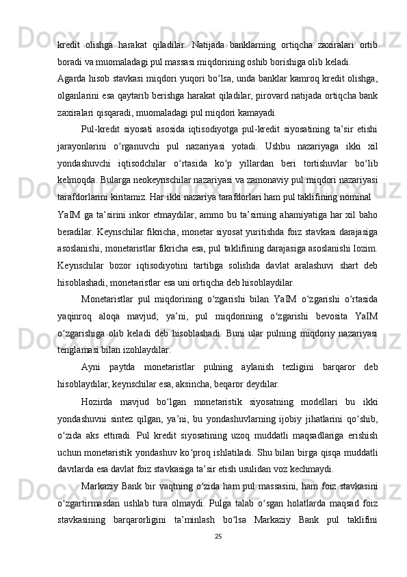 kredit   olishga   harakat   qiladilar.   Natijada   banklarning   ortiqcha   zaxiralari   ortib
boradi va muomaladagi pul massasi miqdorining oshib borishiga olib keladi. 
Agarda hisob stavkasi miqdori yuqori bo lsa, unda banklar kamroq kredit olishga,ʻ
olganlarini esa qaytarib berishga harakat qiladilar, pirovard natijada ortiqcha bank
zaxiralari qisqaradi, muomaladagi pul miqdori kamayadi. 
Pul-kredit   siyosati   asosida   iqtisodiyotga   pul-kredit   siyosatining   ta’sir   etishi
jarayonlarini   o rganuvchi   pul   nazariyasi   yotadi.   Ushbu   nazariyaga   ikki   xil	
ʻ
yondashuvchi   iqtisodchilar   o rtasida   ko p   yillardan   beri   tortishuvlar   bo lib	
ʻ ʻ ʻ
kelmoqda. Bularga neokeynschilar nazariyasi va zamonaviy pul miqdori nazariyasi
tarafdorlarini kiritamiz. Har ikki nazariya tarafdorlari ham pul taklifining nominal 
YaIM  ga ta’sirini  inkor  etmaydilar,  ammo bu  ta’sirning  ahamiyatiga har   xil  baho
beradilar. Keynschilar fikricha, monetar siyosat yuritishda foiz stavkasi darajasiga
asoslanishi, monetaristlar fikricha esa, pul taklifining darajasiga asoslanishi lozim.
Keynschilar   bozor   iqtisodiyotini   tartibga   solishda   davlat   aralashuvi   shart   deb
hisoblashadi, monetaristlar esa uni ortiqcha deb hisoblaydilar. 
Monetaristlar   pul   miqdorining   o zgarishi   bilan   YaIM   o zgarishi   o rtasida	
ʻ ʻ ʻ
yaqinroq   aloqa   mavjud;   ya’ni,   pul   miqdorining   o zgarishi   bevosita   YaIM	
ʻ
o zgarishiga   olib   keladi   deb   hisoblashadi.   Buni   ular   pulning   miqdoriy   nazariyasi	
ʻ
tenglamasi bilan izohlaydilar. 
Ayni   paytda   monetaristlar   pulning   aylanish   tezligini   barqaror   deb
hisoblaydilar, keynschilar esa, aksincha, beqaror deydilar. 
Hozirda   mavjud   bo lgan   monetaristik   siyosatning   modellari   bu   ikki	
ʻ
yondashuvni   sintez   qilgan,   ya’ni,   bu   yondashuvlarning   ijobiy   jihatlarini   qo shib,	
ʻ
o zida   aks   ettiradi.   Pul   kredit   siyosatining   uzoq   muddatli   maqsadlariga   erishish	
ʻ
uchun monetaristik yondashuv ko proq ishlatiladi. Shu bilan birga qisqa muddatli	
ʻ
davrlarda esa davlat foiz stavkasiga ta’sir etish usulidan voz kechmaydi. 
Markaziy Bank  bir  vaqtning o zida ham  pul  massasini,  ham  foiz  stavkasini	
ʻ
o zgartirmasdan   ushlab   tura   olmaydi.   Pulga   talab   o sgan   holatlarda   maqsad   foiz	
ʻ ʻ
stavkasining   barqarorligini   ta’minlash   bo lsa   Markaziy   Bank   pul   taklifini	
ʻ
25  
  