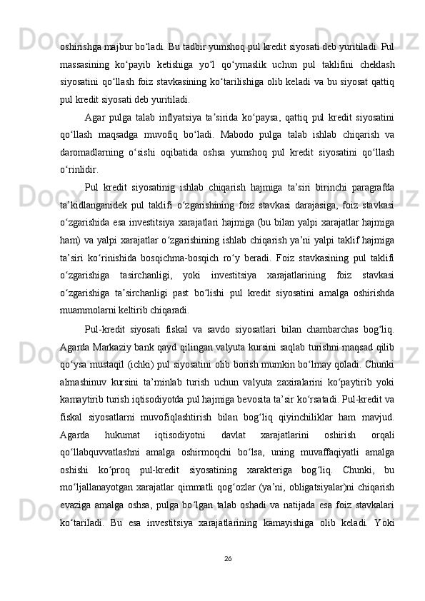 oshirishga majbur bo ladi. Bu tadbir yumshoq pul kredit siyosati deb yuritiladi. Pulʻ
massasining   ko payib   ketishiga   yo l   qo ymaslik   uchun   pul   taklifini   cheklash	
ʻ ʻ ʻ
siyosatini  qo llash  foiz stavkasining  ko tarilishiga  olib keladi  va bu siyosat  qattiq	
ʻ ʻ
pul kredit siyosati deb yuritiladi. 
Agar   pulga   talab   inflyatsiya   ta sirida   ko paysa,   qattiq   pul   kredit   siyosatini	
ʼ ʻ
qo llash   maqsadga   muvofiq   bo ladi.   Mabodo   pulga   talab   ishlab   chiqarish   va	
ʻ ʻ
daromadlarning   o sishi   oqibatida   oshsa   yumshoq   pul   kredit   siyosatini   qo llash	
ʻ ʻ
o rinlidir. 	
ʻ
Pul   kredit   siyosatinig   ishlab   chiqarish   hajmiga   ta’siri   birinchi   paragrafda
ta’kidlanganidek   pul   taklifi   o zgarishining   foiz   stavkasi   darajasiga,   foiz   stavkasi	
ʻ
o zgarishida esa investitsiya xarajatlari  hajmiga (bu bilan yalpi xarajatlar  hajmiga	
ʻ
ham)  va yalpi xarajatlar o zgarishining ishlab chiqarish ya’ni yalpi  taklif  hajmiga	
ʻ
ta’siri   ko rinishida   bosqichma-bosqich   ro y   beradi.   Foiz   stavkasining   pul   taklifi	
ʻ ʻ
o zgarishiga   tasirchanligi,   yoki   investitsiya   xarajatlarining   foiz   stavkasi	
ʻ
o zgarishiga   ta sirchanligi   past   bo lishi   pul   kredit   siyosatini   amalga   oshirishda
ʻ ʼ ʻ
muammolarni keltirib chiqaradi. 
Pul-kredit   siyosati   fiskal   va   savdo   siyosatlari   bilan   chambarchas   bog liq.	
ʻ
Agarda Markaziy bank qayd qilingan valyuta kursini saqlab turishni maqsad qilib
qo ysa mustaqil (ichki) pul siyosatini olib borish mumkin bo lmay qoladi. Chunki	
ʻ ʻ
almashinuv   kursini   ta’minlab   turish   uchun   valyuta   zaxiralarini   ko paytirib   yoki	
ʻ
kamaytirib turish iqtisodiyotda pul hajmiga bevosita ta’sir ko rsatadi. Pul-kredit va	
ʻ
fiskal   siyosatlarni   muvofiqlashtirish   bilan   bog liq   qiyinchiliklar   ham   mavjud.	
ʻ
Agarda   hukumat   iqtisodiyotni   davlat   xarajatlarini   oshirish   orqali
qo llabquvvatlashni   amalga   oshirmoqchi   bo lsa,   uning   muvaffaqiyatli   amalga	
ʻ ʻ
oshishi   ko proq   pul-kredit   siyosatining   xarakteriga   bog liq.   Chunki,   bu	
ʻ ʻ
mo ljallanayotgan  xarajatlar  qimmatli  qog ozlar  (ya’ni,  obligatsiyalar)ni  chiqarish	
ʻ ʻ
evaziga   amalga   oshsa,   pulga   bo lgan   talab   oshadi   va   natijada   esa   foiz   stavkalari	
ʻ
ko tariladi.   Bu   esa   investitsiya   xarajatlarining   kamayishiga   olib   keladi.   Yoki	
ʻ
26  
  