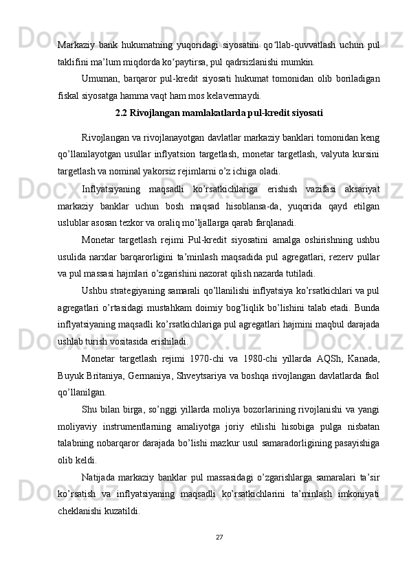 Markaziy   bank   hukumatning   yuqoridagi   siyosatini   qo llab-quvvatlash   uchun   pulʻ
taklifini ma’lum miqdorda ko paytirsa, pul qadrsizlanishi mumkin. 	
ʻ
Umuman,   barqaror   pul-kredit   siyosati   hukumat   tomonidan   olib   boriladigan
fiskal siyosatga hamma vaqt ham mos kelavermaydi. 
2.2 Rivojlangan mamlakatlarda pul-kredit siyosati  
Rivojlangan va rivojlanayotgan davlatlar markaziy banklari tomonidan keng
qo’llanilayotgan   usullar   inflyatsion   targetlash,   monetar   targetlash,   valyuta   kursini
targetlash va nominal yakorsiz rejimlarni o’z ichiga oladi. 
Inflyatsiyaning   maqsadli   ko’rsatkichlariga   erishish   vazifasi   aksariyat
markaziy   banklar   uchun   bosh   maqsad   hisoblansa-da,   yuqorida   qayd   etilgan
uslublar asosan tezkor va oraliq mo’ljallarga qarab farqlanadi. 
Monetar   targetlash   rejimi   Pul-kredit   siyosatini   amalga   oshirishning   ushbu
usulida   narxlar   barqarorligini   ta’minlash   maqsadida   pul   agregatlari,   rezerv   pullar
va pul massasi hajmlari o’zgarishini nazorat qilish nazarda tutiladi. 
Ushbu strategiyaning samarali qo’llanilishi inflyatsiya ko’rsatkichlari va pul
agregatlari   o’rtasidagi   mustahkam   doimiy   bog’liqlik   bo’lishini   talab   etadi.   Bunda
inflyatsiyaning maqsadli ko’rsatkichlariga pul agregatlari hajmini maqbul darajada
ushlab turish vositasida erishiladi. 
Monetar   targetlash   rejimi   1970-chi   va   1980-chi   yillarda   AQSh,   Kanada,
Buyuk Britaniya, Germaniya, Shveytsariya va boshqa rivojlangan davlatlarda faol
qo’llanilgan. 
Shu bilan  birga, so’nggi  yillarda moliya bozorlarining rivojlanishi  va yangi
moliyaviy   instrumentlarning   amaliyotga   joriy   etilishi   hisobiga   pulga   nisbatan
talabning nobarqaror darajada bo’lishi mazkur usul samaradorligining pasayishiga
olib keldi. 
Natijada   markaziy   banklar   pul   massasidagi   o’zgarishlarga   samaralari   ta’sir
ko’rsatish   va   inflyatsiyaning   maqsadli   ko’rsatkichlarini   ta’minlash   imkoniyati
cheklanishi kuzatildi. 
27  
  